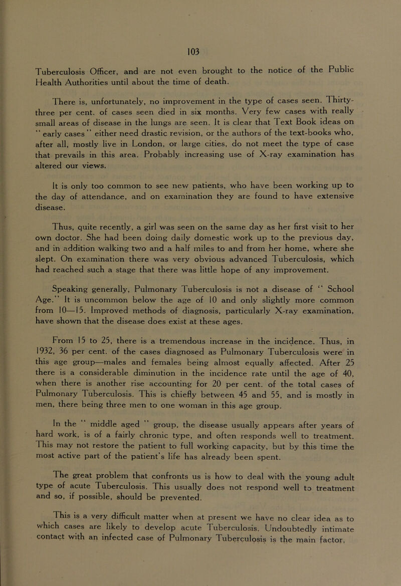 Tuberculosis Officer, and are not even brought to the notice of the Public Health Authorities until about the time of death. There is, unfortunately, no improvement in the type of cases seen. Thirty- three per cent, of cases seen died in six months. Very few cases with really small areas of disease in the lungs are seen. It is clear that Text Book ideas on “ early cases ” either need drastic revision, or the authors of the text-books who, after all, mostly live in London, or large cities, do not meet the type of case that prevails in this area. Probably increasing use of X-ray examination has altered our views. It is only too common to see nev/ patients, who have been working up to the day of attendance, and on examination they are found to have extensive disease. Thus, quite recently, a girl was seen on the same day as her first visit to her own doctor. She had been doing daily domestic work up to the previous day, and in addition walking two and a half miles to and from her home, where she slept. On examination there was very obvious advanced Tuberculosis, which had reached such a stage that there was little hope of any improvement. Speaking generally. Pulmonary Tuberculosis is not a disease of ‘‘ School Age. ” It is uncommon below the age of 10 and only slightly more common from 10—15. Improved methods of diagnosis, particularly X-ray examination, have shown that the disease does exist at these ages. From 15 to 25, there is a tremendous increase in the Incidence. Thus, in 1932, 36 per cent, of the cases diagnosed as Pulmonary Tuberculosis were in this age group—males and females being almost equally affected. After 25 there is a considerable diminution in the incidence rate until the age of 40, when there is another rise accounting for 20 per cent, of the total cases of Pulmonary Tuberculosis. This is chiefly between 45 and 55, and is mostly in men, there being three men to one woman in this age group. In the middle aged group, the disease usually appears after years of hard work, is of a fairly chronic type, and often responds well to treatment. This may not restore the patient to full working capacity, but by this time the most active part of the patient’s life has already been spent. The great problem that confronts us is how to deal with the young adult type of acute Tuberculosis. This usually does not respond well to treatment and so, if possible, should be prevented. This is a very difficult matter when at present we have no clear idea as to which cases are likely to develop acute Tuberculosis. Undoubtedly intimate contact with an Infected case of Pulmonary Tuberculosis is the main factor.