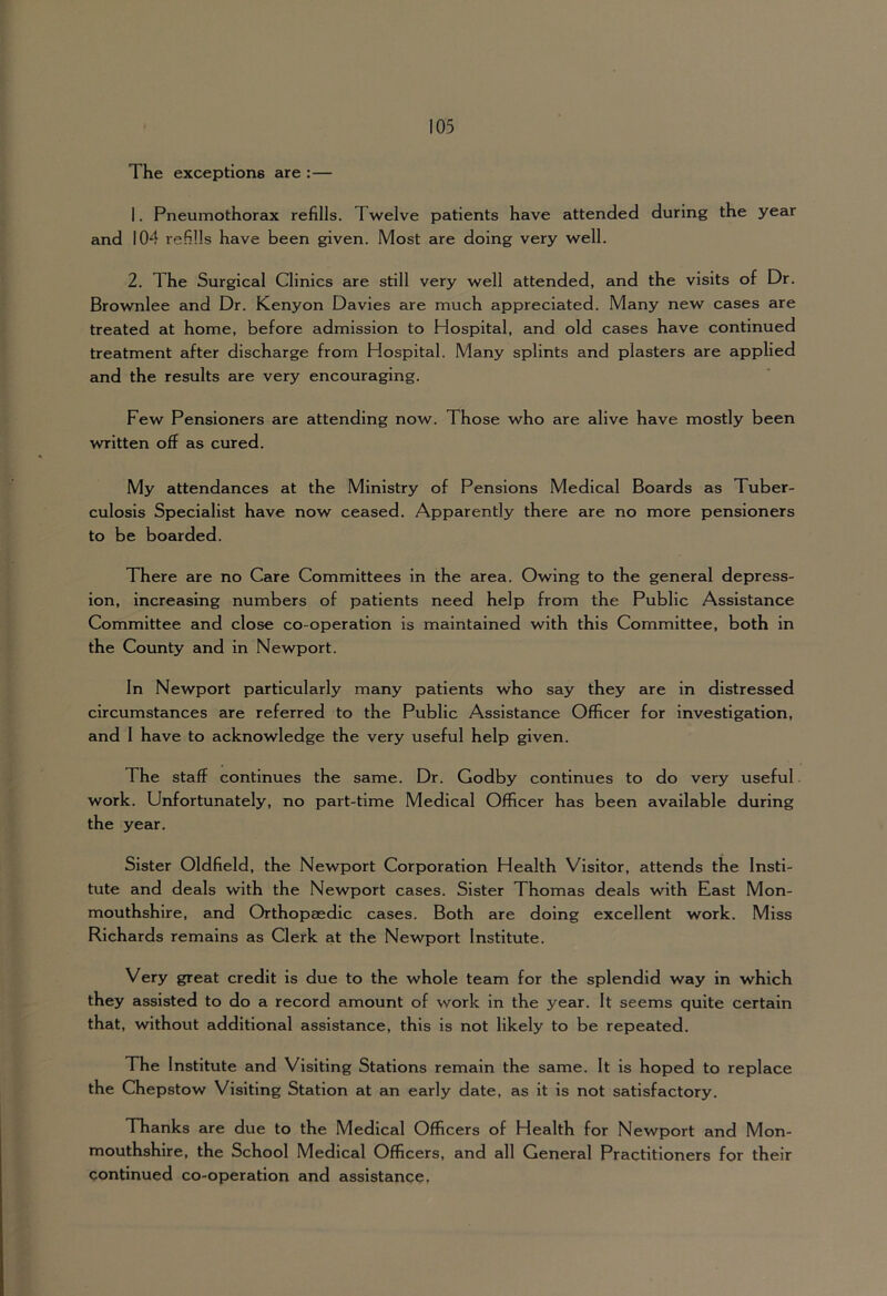 The exceptions are :— 1. Pneumothorax refills. Twelve patients have attended during the year and 104 refills have been given. Most are doing very well. 2. The Surgical Clinics are still very well attended, and the visits of Dr. Brownlee and Dr. Kenyon Davies are much appreciated. Many new cases are treated at home, before admission to Hospital, and old cases have continued treatment after discharge from Hospital. Many splints and plasters are applied and the results are very encouraging. Few Pensioners are attending now. Those who are alive have mostly been written off as cured. My attendances at the Ministry of Pensions Medical Boards as Tuber- culosis Specialist have now ceased. Apparently there are no more pensioners to be boarded. There are no Care Committees in the area. Owing to the general depress- ion, increasing numbers of patients need help from the Public Assistance Committee and close co-operation is maintained with this Committee, both in the County and in Newport. In Newport particularly many patients who say they are in distressed circumstances are referred to the Public Assistance Officer for investigation, and 1 have to acknowledge the very useful help given. The staff continues the same. Dr. Godby continues to do very useful. work. Unfortunately, no part-time Medical Officer has been available during the year. Sister Oldfield, the Newport Corporation Health Visitor, attends the Insti- tute and deals with the Newport cases. Sister Thomas deals with East Mon- mouthshire, and Orthopaedic cases. Both are doing excellent work. Miss Richards remains as Clerk at the Newport Institute. Very great credit is due to the whole team for the splendid way in which they assisted to do a record amount of work in the year. It seems quite certain that, without additional assistance, this is not likely to be repeated. The Institute and Visiting Stations remain the same. It is hoped to replace the Chepstow Visiting Station at an early date, as it is not satisfactory. Thanks are due to the Medical Officers of Health for Newport and Mon- mouthshire, the School Medical Officers, and all General Practitioners for their continued co-operation and assistance.