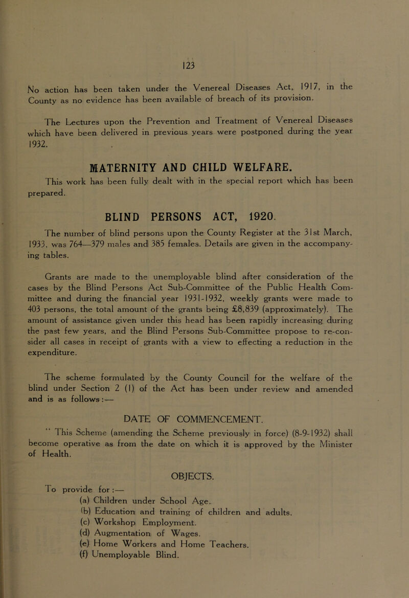 No action has been taken under the Venereal Diseases Act, 1917, in the County as no evidence has been available of breach of its provision. The Lyectures upon the Prevention and Treatment of Venereal Diseases which have been delivered in previous years were postponed during the year 1932. MATERNITY AND CHILD WELFARE. This work has been fully dealt with in the special report which has been prepared. BLIND PERSONS ACT, 1920. The number of blind persons upon the County Register at the 31st March, 1933. was 764—379 males and 385 females. Details are given in the accompany- ing tables. Grants are made to the unemployable blind after consideration of the cases by the Blind Persons Act Sub-Committee of the Public Health Com- mittee and during the financial year 1931-1932, weekly grants were made to 403 persons, the total amount of the grants being £8,839 (approximately). The amount of assistance given under this head has been rapidly increasing during the past few years, and the Blind Persons Sub-Committee propose to re-con- sider all cases in receipt of grants with a view to effecting a reduction in the expenditure. The scheme formulated by the County Council for the welfare of the blind under Section 2 (I) of the Act has been under review and amended and is as follows : — DATE OF COMMENCEMENT. 1 his Scheme (amending the Scheme previously in force) (8-9-1932) shall become operative as from the date on which it is approved by the Minister of Health. OBJECTS. To provide for :— (a) Children under School Age. (b) Education and training of children and adults. (c) Workshop Employment. (d) Augmentation of Wages. (e) Home Workers and Home Teachers. (f) Unemployable Blind.
