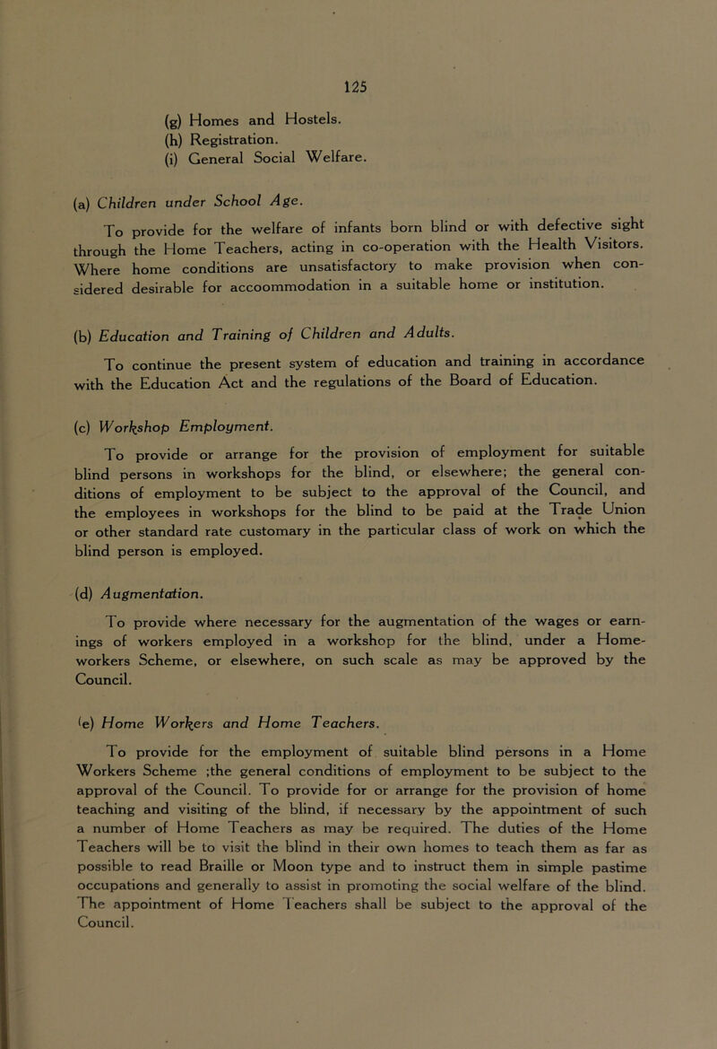 (g) Homes and Hostels. (h) Registration. (i) General Social Welfare. (a) Children under School Age. To provide for the welfare of infants born blind or with defective sight through the Home Teachers, acting in co-operation with the Health Visitors. Where home conditions are unsatisfactory to make provision when con- sidered desirable for accoommodation in a suitable home or institution. (b) Education and Training of Children and Adults. To continue the present system of education and training in accordance with the Education Act and the regulations of the Board of Education. (c) Workshop Employment. To provide or arrange for the provision of employment for suitable blind persons in workshops for the blind, or elsewhere; the general con- ditions of employment to be subject to the approval of the Council, and the employees in workshops for the blind to be paid at the Trade Union or other standard rate customary in the particular class of work on which the blind person is employed. (d) Augmentation. To provide where necessary for the augmentation of the wages or earn- ings of workers employed in a workshop for the blind, under a Home- workers Scheme, or elsewhere, on such scale as may be approved by the Council. ^e) Home Workers and Home Teachers. To provide for the employment of suitable blind persons in a Home Workers Scheme ;the general conditions of employment to be subject to the approval of the Council. To provide for or arrange for the provision of home teaching and visiting of the blind, if necessary by the appointment of such a number of Home Teachers as may be required. The duties of the Home Teachers will be to visit the blind in their own homes to teach them as far as possible to read Braille or Moon type and to instruct them in simple pastime occupations and generally to assist in promoting the social welfare of the blind. The appointment of Home Teachers shall be subject to the approval of the Council.