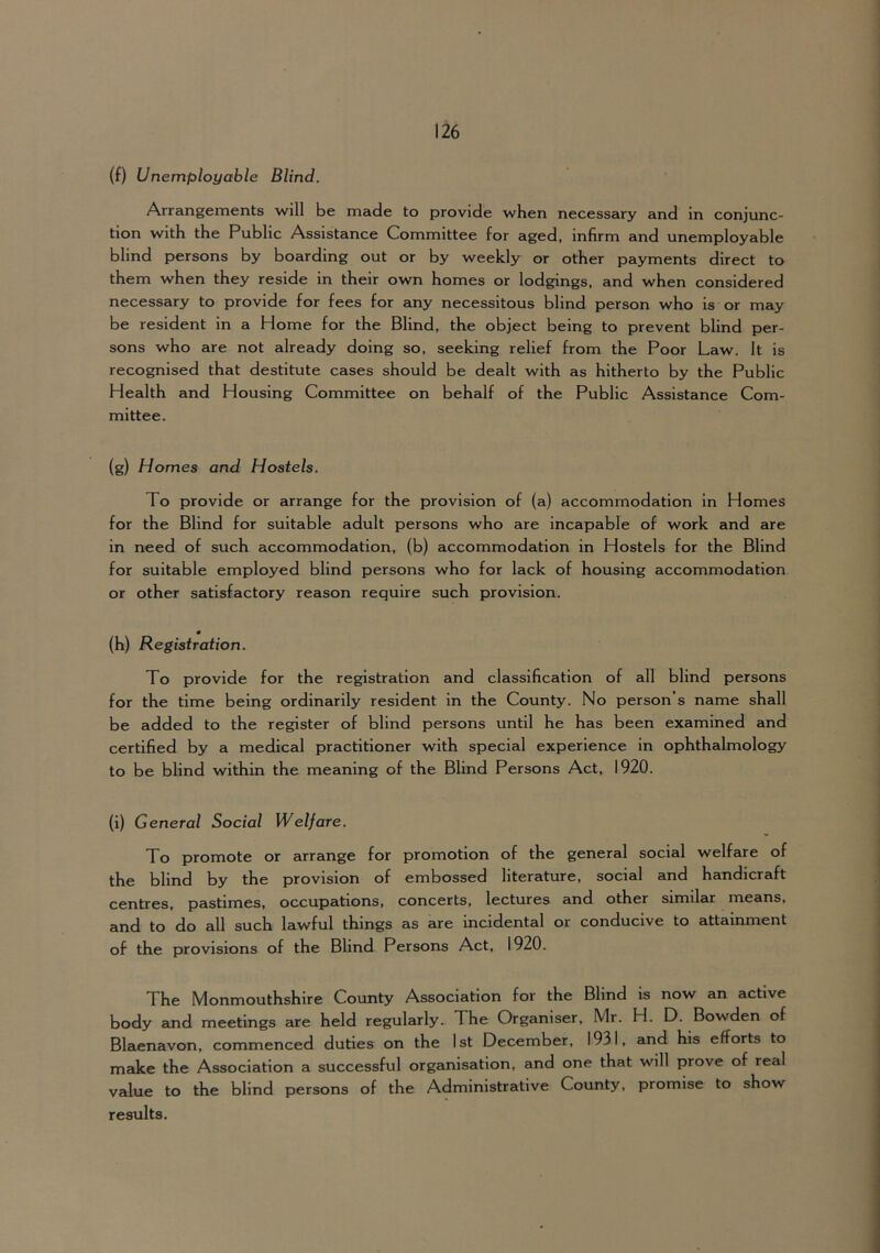 (f) Unemployable Blind. Arrangements will be made to provide when necessary and in conjunc- tion with the Public Assistance Committee for aged, infirm and unemployable blind persons by boarding out or by weekly or other payments direct to them when they reside in their own homes or lodgings, and when considered necessary to provide for fees for any necessitous blind person who is or may be resident in a Home for the Blind, the object being to prevent blind per- sons who are not already doing so, seeking relief from the Poor Law. It is recognised that destitute cases should be dealt with as hitherto by the Public Health and Housing Committee on behalf of the Public Assistance Com- mittee. (g) Homes and Hostels. To provide or arrange for the provision of (a) accommodation in Homes for the Blind for suitable adult persons who are incapable of work and are in need of such accommodation, (b) accommodation in Hostels for the Blind for suitable employed blind persons who for lack of housing accommodation or other satisfactory reason require such provision. (h) Registration. To provide for the registration and classification of all blind persons for the time being ordinarily resident in the County. No person’s name shall be added to the register of blind persons until he has been examined and certified by a medical practitioner with special experience in ophthalmology to be blind within the meaning of the Blind Persons Act, 1920. (i) General Social Welfare. To promote or arrange for promotion of the general social welfare of the blind by the provision of embossed literature, social and handicraft centres, pastimes, occupations, concerts, lectures and other similar means, and to do all such lawful things as are incidental or conducive to attainment of the provisions of the Blind Persons Act, 1920. The Monmouthshire County Association for the Blind is now an active body and meetings are held regularly. The Organiser, Mr. H. D. Bowden of Blaenavon, commenced duties on the 1st December, 1931, and his efforts to make the Association a successful organisation, and one that will prove of real value to the blind persons of the Administrative County, promise to show results.