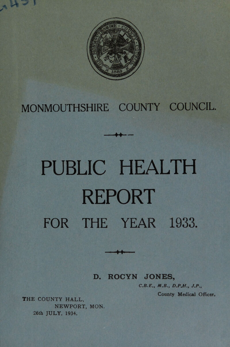 ^ U -S' » p- MONMOUTHSHIRE COUNTY COUNCIL. — PUBLIC HEALTH REPORT FOR THE YEAR 1933. D. ROCYN JONES, C.B.E., M.B., D.PM., J.P., NEWPORT, MON. 26th JULY, 1934.