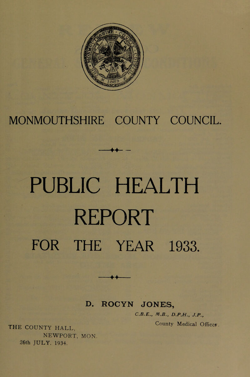 MONMOUTHSHIRE COUNTY COUNCIL. PUBLIC HEALTH REPORT FOR THE YEAR 1933. D. ROCYN JONES, C.B.E., M.B.. D.P.H.. J.P., NEWPORT, MON. 26th JULY. 1934.