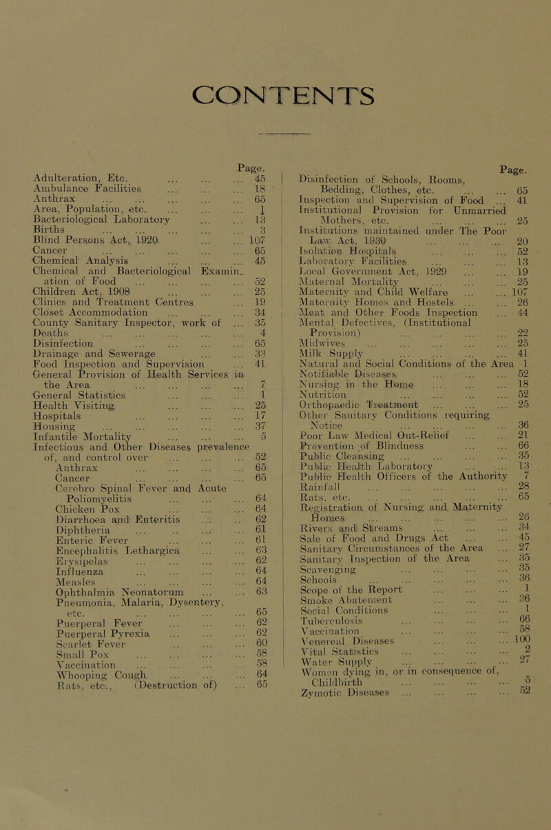 CONTENTS Page. Adulteration, Etc. 45 Ambulance Facilities 18 ■ I Anthrax 65 Area, Population, etc. Bacteriological Laboratory 1 ' 13 Births 3 Blind Persons Act, 1920 1U7 Cancer 65 •Chemical Analysis 45 Chemical and Bacteriological Examin. ation of Food 52 Children Act, 1908 25 Clinics and Treatment Centres 19 1 Closet Accommodation 34 j County Sanitary Inspector, work of 35 ' Deaths 4 Disinfection 65 Drainage and Sewerage 33 Food Inspection and Supervision 41 General Provision of Health Services in the Area 7 General Statistics 1 Health Visiting 25 Hospitals ... ... 17 Housing 37 Infantile Mortality 5 I Infectious and Other Diseases prevalence of, and control over 52 Anthrax 65 Cancer 65 Cerebro Spinal Fever and Acu'te Poliomyelitis 64 Chicken Pox 64 Diarrhoea and Enteritis 62 Diphtheria 61 Enteric Fever 61 Encephalitis Lethargica 63 Erysii>elas 62 Influenza 64 Measles 64 Ophthalmia Neonatorum 63 Pneumonia, Malaria, D\sentery, etc. 65 Puerperal Fever 62 Puerperal Pyrexia 62 Scarlet Fever 60 Small Pox 58 Vaccination 58 \Vhooping Cough 64 Bats, etc., (De.struction of) 65 Page. Disinfection of Schools, Rooms, Bedding, Clothes, etc. 65 Inspection and Supervision of Food ... 41 Institutional Provision for Unmarried iMothers, etc. ... ... ... 25 Institutions maintained under The Poor Law Act, 1930 ... 20 Isolation Ho.spitals ... ... ... 52 Laboratory Facilities ... ... ... 13 Local Government Act, 1929 ... ... 19 ^Liternal Moi’tality ... ... ... 25 Maternity and Child Welfai-e 107 Maternity Homes and Hostels ... ... 26 Meat and Other Foods Inspection ... 44 Mental Defectives, (Institutional Provision) ... ... ... ... 22 iUidwives ... ... ... ... ... 25 iMilk Supply ... ... ... ... 41 Natural and Social Conditions of the Area 1 Notifiable Diseases ... ... ... 52 Nursing in the Home ... ... ... 18 Nutrition ... ... ... ... 52 Orthopaedic Treatment ... ... ... 25 Other Sanitary Conditions requiring Notice ... ... ... ... 36 Poor Law Aledical Out-Relief ... ... 21 Prevention of Blindness ... ... 66 Public Cleansing ... ... ... ... 35 Public Health Laboratory ... ... 13 Public Health Officers of the Authority 7 Rainfall ... ... ... 28 Rats, etc. ... ... ... ... ... 65 Registration of Nursing and Maternity Homes Rivers and. Streams Sale of Food and Drugs Act Sanitary Circumstances of the Area Sanitary Inspection of the Area Scavenging ... Schools Scope of the Report Smoke Abatement Social Conditions Tuberculo.sis Vaccination Venereal Diseases Vital Statistics Water Supply Women dying in, or Childbii’th Zymotic Di.soases in consequence of. 26 34 45 27 35 35 36 1 36 1 66 58 100 2 27 5 52