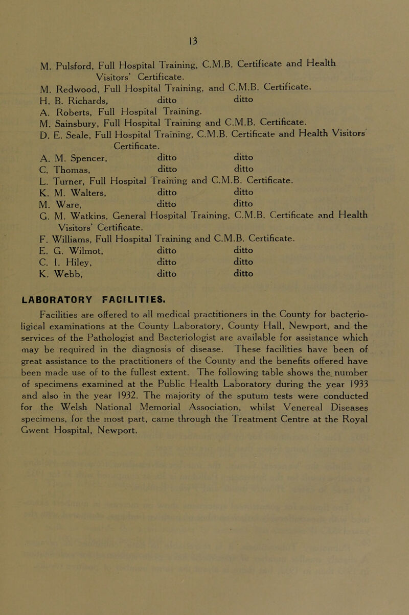 M. Pulsford, Full Hospital Training, C.M.B. Certificate and Health Visitors’ Certificate. M. Redwood, Full Hospital Training, and C.M.B. Certificate. H. B. Richards, ditto ditto A. Roberts, Full Hospital Training. M. Salnsbury, Full Hospital Training and C.M.B. Certificate. D. E. Seale, Full Hospital Training, C.M.B. Certificate and Health Visitors Certificate. A. M. Spencer, ditto ditto C. Thomas, ditto ditto L. Turner, Full Hospital Training and C.M.B. Certificate. K. M. Walters, ditto ditto M. Ware, ditto ditto G. M. Watkins, General Hospital Training, C.M.B. Certificate and Health Visitors’ Certificate. F. Williams, Full Hospital Training and C.M.B. Certificate. E. G. Wilmot, ditto ditto C. 1. Hiley, ditto ditto K. Webb, ditto ditto LABORATORY FACILITIES. Facilities are offered to all medical practitioners in the County for bacterio- ligical examinations at the County Laboratory, County Hall, Newport, and the services of the Pathologist and Bacteriologist are available for assistance which may be required in the diagnosis of disease. These facilities have been of great assistance to the practitioners of the County and the benefits offered have been made use of to the fullest extent. The following table shows the. number of specimens examined at the Public Health Laboratory during the year 1933 and also in the year 1932. The majority of the sputum tests were conducted for the Welsh National Memorial Association, whilst Venereal Diseases specimens, for the most part, came through the Treatment Centre at the Royal Gwent Hospital, Newport.