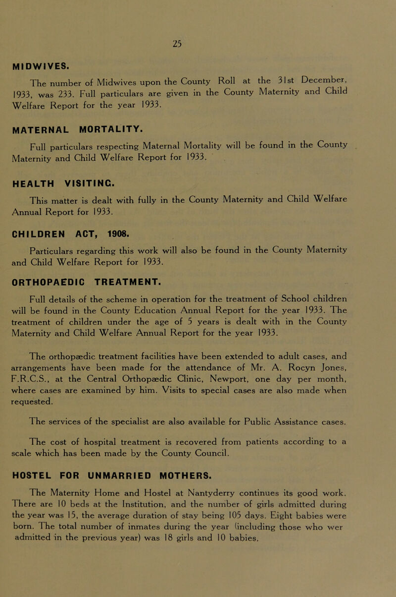 MIDWIVES. The number of Midwives upon the County Roll at the 31st December, 1933, was 233. Full particulars are given in the County Maternity and Child Welfare Report for the year 1933. MATERNAL MORTALITY. Full particulars respecting Maternal Mortality will be found in the County Maternity and Child Welfare Report for 1933. HEALTH VISITING. This matter is dealt with fully in the County Maternity and Child Welfare Annual Report for 1933. CHILDREN ACT, 1908. Particulars regarding this work will also be found in the County Maternity and Child Welfare Report for 1933. ORTHOPAEDIC TREATMENT. Full details of the scheme in operation for the treatment of School children will be found in the County Education Annual Report for the year 1933. The treatment of children under the age of 5 years is dealt with in the County Maternity and Child Welfare Annual Report for the year 1933. The orthopaedic treatment facilities have been extended to adult cases, and arrangements have been made for the attendance of Mr. A. Rocyn Jones, F.R.C.S., at the Central Orthopaedic Clinic, Newport, one day per month, where cases are examined by him. Visits to special cases are also made when requested. The services of the specialist are also available for Public Assistance cases. The cost of hospital treatment is recovered from patients according to a scale which has been made by the County Council. HOSTEL FOR UNMARRIED MOTHERS. The Maternity Home and Hostel at Nantyderry continues its good work. There are 10 beds at the Institution, and the number of girls admitted during the year was 15, the average duration of stay being 105 days. Eight babies were born. The total number of inmates during the year (including those who wer admitted in the previous year) was 18 girls and 10 babies.