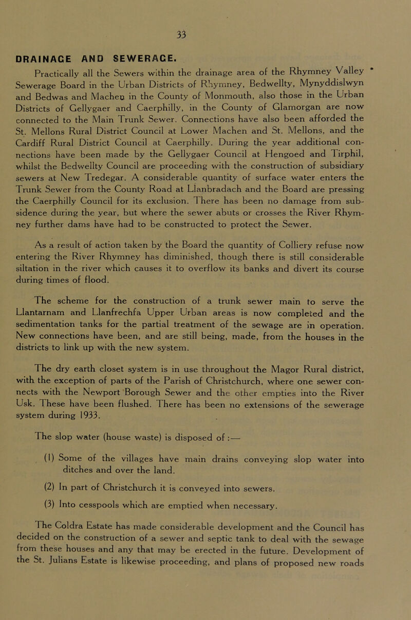 DRAINAGE AND SEWERAGE. Practically all the Sewers within the drainage area of the Rhymney Valley Sewerage Board in the Urban Districts of Rhymney, Bedwellty, Mynyddislwyn and Bedwas and Macheo in the County of Monmouth, also those in the Urban Districts of Gellygaer and Caerphilly, in the County of Glamorgan are now connected to the Main Trunk Sewer. Connections have also been afforded the St. Mellons Rural District Council at Lower Machen and St. Mellons, and the Cardiff Rural District Council at Caerphilly. During the year additional con- nections have been made by the Gellygaer Council at Hengoed and Tirphil, whilst the Bedwellty Council are proceeding with the construction of subsidiary sewers at New Tredegar. A considerable quantity of surface water enters the Trunk Sewer from the Count3^ Road at Llanbradach and the Board are pressing the Caerphilly Council for its exclusion. There has been no damage from sub- sidence during the year, but where the sewer abuts or crosses the River Rhym- ney further dams have had to be constructed to protect the Sewer. As a result of action taken by the Board the quantity of Colliery refuse now entering the River Rhymney has diminished, though there is still considerable siltation in the river which causes it to overflow its banks and divert its course during times of flood. The scheme for the construction of a trunk sewer main to serve the Llantarnam and Llanfrechfa Upper Urban areas is now completed and the sedimentation tanks for the partial treatment of the sewage are in operation. New connections have been, and are still being, made, from the houses in the districts to link up with the new system. The dry earth closet system is in use throughout the Magor Rural district, with the exception of parts of the Parish of Christchurch, where one sewer con- nects with the Newport 'Borough Sewer and the other empties into the River Usk. These have been flushed. There has been no extensions of the sewerage system during 1933. The slop water (house waste) is disposed of : — (1) Some of the villages have main drains conveying slop water into ditches and over the land. (2) In part of Christchurch it is conveyed into sewers. (3) Into cesspools which are emptied when necessary. The Coldra Estate has made considerable development and the Council has decided on the construction of a sewer and septic tank to deal with the sewage from these houses and any that may be erected in the future. Development of the St. Julians Estate is likewise proceeding, and plans of proposed new roads