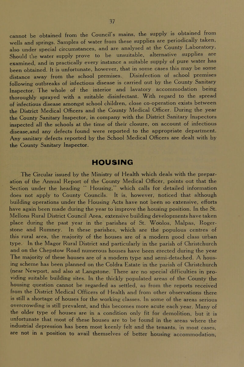 cannot be obtained from the Council’s mains, the supply is obtained from wells and springs. Samples of water from these supplies are periodically taken, also under special circumstances, and are analysed at the County Laboratory. Should the water supply prove to be unsuitable, alternative supplies are examined, and in practically every instance a suitable supply of pure water has been obtained. It is unfortunate, however, that in some cases this may be some distance away from the school premises. Disinfection of school premises following outbreaks of infectious disease is carried out by the County Sanitary Inspector. The whole of the interior and lavatory accommodation being thoroughly sprayed with a suitable disinfectant. With regard to the spread of infectious disease amongst school children, close co-operation exists between the District Medical Officers and the County Medical Officer. During the year the County Sanitary Inspector, in company with the District Sanitary Inspectors inspected all the schools at the time of their closure, on account of infectious disease,and any defects found were reported to the appropriate department. Any sanitary defects reported by the School Medical Officers are dealt with by the County Sanitary Inspector, HOUSING The Circular Issued by the Ministry of Health which deals with the prepar- ation of the Annual Report of the County Medical Officer, points out that the Section under the heading “ Housing,” which calls for detailed information does not apply to County Councils. It is, however, noticed that although building operations under the Housing Acts have not been so extensive, efforts have again been made during the year to improve the housing position. In the St. Mellons Rural District Council Area, extensive building developments have taken place during the past year in the parishes of St. Woolos, Malpas, Roger- stone and Rumney. In these parishes, which are the populous centres of this rural area, the majority of the houses are of a modern good class urban type. In the Magor Rural District and particularly in the parish of Christchurch and on the Chepstow Road numerous houses have been erected during the year The majority of these houses are of a modern type and semi-detached. A hous- ing scheme has been planned on the Coldra Estate in the parish of Christchurch (near Newport, and also at Langstone. There are no special difficulties in pro- viding suitable building sites. In the thickly populated areas of the County the housing question cannot be regarded as settled, as from the reports received from the District Medical Officers of Elealth and from other observatioris there is still a shortage of houses for the working classes. In some of the areas serious overcrowding is still prevalent, and this becomes more acute each year. Many of the older type of houses are in a condition only fit for demolition, but it is unfortunate that most of these houses are to be found in the areas where the industrial depression has been most keenly felt and the tenants, in most cases, are not in a position to avail themselves of better housing accommodation,