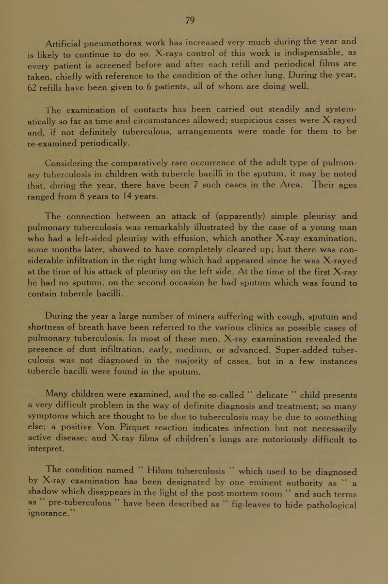 Artificial pneumothorax work has increased very much during the year and IS likely to continue to do so. X-rays control of this work is indispensable, as every patient is screened before and after each refill and periodical films are taken, chiefly with reference to the condition of the other lung. During the year, 62 refills have been given to 6 patients, all of whom are doing well. The examination of contacts has been carried out steadily and system- atically so far as time and circumstances allowed; suspicious cases were X-rayed and, if not definitely tuberculous, arrangements were made for them to be re-examined periodically. Considering the comparatively rare occurrence of the adult type of pulmon- ary tuberculosis in children with tubercle bacilli in the sputum, it may be noted that, during the year, there have been 7 such cases in the Area. Their ages ranged from 8 years to 14 years. The connection between an attack of (apparently) simple pleurisy and pulmonary tuberculosis was remarkably illustrated by the case of a young man who had a left-sided pleurisy with effusion, which another X-ray examination, some months later, showed to have completely cleared up; but there was con- siderable infiltration in the right lung which had appeared since he was X-rayed at the time of his attack of pleurisy on the left side. At the time of the first X-ray he had no sputum, on the second occasion he had sputum which was found to contain tubercle bacilli. During the year a large number of miners suffering with cough, sputum and shortness of breath have been referred to the various clinics as possible cases of pulmonary tuberculosis. In most of these men. X-ray examination revealed the presence of dust infiltration, early, medium, or advanced. Super-added tuber- culosis was not diagnosed in the majority of cases, but in a few instances tubercle bacilli were found in the sputum. Many children were examined, and the so-called ** delicate ’ child presents a very difficult problem in the way of definite diagnosis and treatment; so many symptoms which are thought to be due to tuberculosis may be due to something else; a positive Von Pirquet reaction indicates infection but not necessarily active disease; and X-ray films of children’s lungs are notoriously difficult to interpret. The condition named Hllum tuberculosis ” which used to be diagnosed by X-ray examination has been designated by one eminent authority as “ a shadow which disappears in the light of the post-mortem room ” and such terms as pre-tuberculous ” have been described as “ fig-leaves to hide pathological ignorance.”