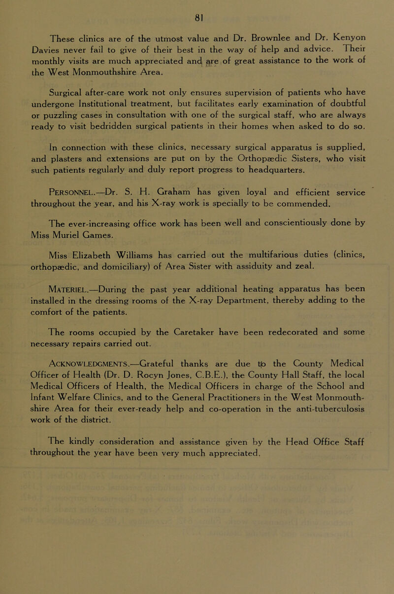 These clinics are of the utmost value and Dr. Brownlee and Dr. Kenyon Davies never fail to give of their best in the way of help and advice. Their monthly visits are much appreciated and ^re of great assistance to the work of the West Monmouthshire Area. Surgical after-care work not only ensures supervision of patients who have undergone Institutional treatment, but facilitates early examination of doubtful or puzzling cases in consultation with one of the surgical staff, who are always ready to visit bedridden surgical patients in their homes when asked to do so. In connection with these clinics, necessary surgical apparatus is supplied, and plasters and extensions are put on by the Orthopaedic Sisters, who visit such patients regularly and duly report progress to headquarters. Personnel.—Dr. S. H. Graham has given loyal and efficient service throughout the year, and his X-ray work is specially to be commended. The ever-increasing office work has been well and conscientiously done by Miss Muriel Games. Miss Elizabeth Williams has carried out the multifarious duties (clinics, orthopaedic, and domiciliary) of Area Sister with assiduity and zeal. Materiel.—During the past year additional heating apparatus has been Installed in the dressing rooms of the X-ray Department, thereby adding to the comfort of the patients. The rooms occupied by the Caretaker have been redecorated and some necessary repairs carried out. Acknowledgments.^—Grateful thanks are due t|o the County Medical Officer of Health (Dr. D. Rocyn Jones, C.B.E.), the County Hall Staff, the local Medical Officers of Health, the Medical Officers in charge of the School and Infant Welfare Clinics, and to the General Practitioners in the West Monmouth- shire Area for their ever-ready help and co-operation in the anti-tuberculosis work of the district. The kindly consideration and assistance given by the Head Office Staff throughout the year have been very much appreciated.