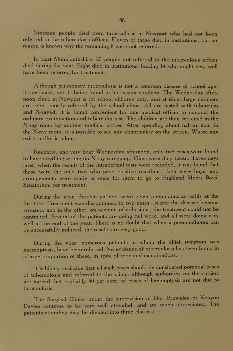 Nineteen people died from tuberculosis in Newport who had not been referred to the tuberculosis officer. Eleven of these died in institutions, but no reason is known why the remaining 8 were not referred. In East Monmouthshire, 22 people not referred to the tuberculosis officer died during the year. Eight died in institutions, leaving 14 who might very well have been referred for treatment. Although pulmonary tuberculosis is not a common disease of school age, it does exist, and is being found in increasing numbers. The Wednesday after- noon clinic at Newport is for school children only, and at times large numbers are seen—mostly referred by the school clinic. All are tested with tuberculin and X-rayed. It is found convenient for one medical officer to conduct the ordinary examination and tuberculin test. The children are then screened in the X-ray room by another medical officer. After spending about half-an-hour in the X-ray room, it is possible to see any abnormality on the screen. Where any exists a film is taken. Recently, one very busy Wednesday afternoon, only two cases were found to have anything wrong on X-ray screening. Films were duly taken. Three days later, when the results of the Intradermal tests were recorded, it was found that these were the only two who gave positive reactions. Both were boys, and arrangements v/ere made at once for them to go to Highland Moors Boys Sanatorium for treatment. During the year, thirteen patients were given pneumothorax refills at the Institute. Treatment was discontinued in two cases. In .one the disease became arrested, and in the other, on account of adhesions, the treatment could not be continued. Several of the patients are doing full work, and all were doing very well at the end of the year. There is no doubt that when a pneumothorax can be successfully induced, the results are very good. During the year, numerous patients in whom the chief symptom was haemoptysis, have been referred. No evidence of tuberculosis has been found in a large proportion of these, in spite of repeated examinations. It is highly desirable that all such cases should be considered potential cases of tuberculosis and referred to the clinic, although authorities on the subject are agreed that probably 50 per cent, of cases of haemoptysis are not due to tuberculosis. The Surgical Clinics under the supervision of Drs. Brownlee or Kenyon Davies continue to be very well attended, and are much appreciated. The patients attending may be divided into three classes ;