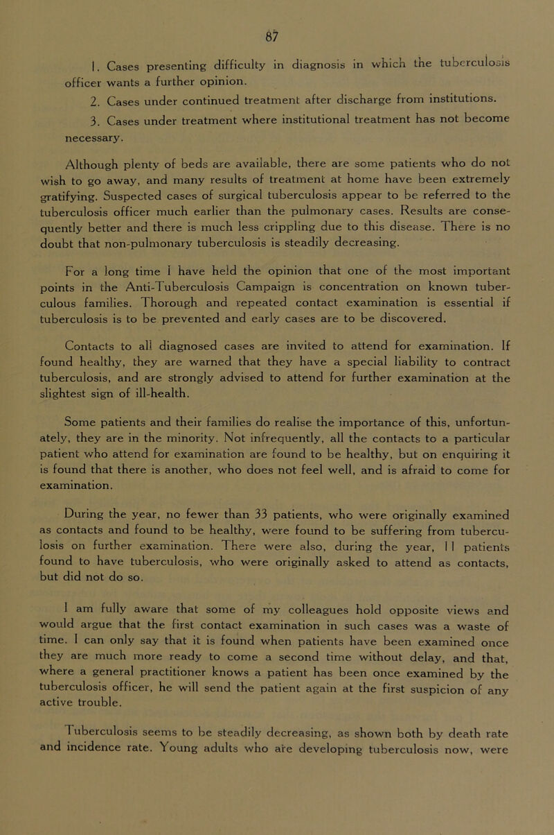 1. Cases presenting difficulty in diagnosis in whicK the tuberculosis officer wants a further opinion. 2. Cases under continued treatment after discharge from institutions. 3. Cases under treatment where institutional treatment has not become necessary. Although plenty of beds are available, there are some patients who do not wish to go away, and many results of treatment at home have been extremely gratifying. Suspected cases of surgical tuberculosis appear to be referred to the tuberculosis officer much earlier than the pulmonary cases. Results are conse- quently better and there is much less crippling due to this disease. There is no doubt that non-pulmonary tuberculosis is steadily decreasing. For a long time 1 have held the opinion that one of the most important points in the Anti-Tuberculosis Campaign is concentration on known tuber- culous families. Thorough and repeated contact examination is essential if tuberculosis is to be prevented and early cases are to be discovered. Contacts to all diagnosed cases are invited to attend for examination. If found healthy, they are warned that they have a special liability to contract tuberculosis, and are strongly advised to attend for further examination at the slightest sign of ill-health. Some patients and their families do realise the importance of this, unfortun- ately, they are in the minority. Not infrequently, all the contacts to a particular patient who attend for examination are found to be healthy, but on enquiring it is found that there is another, who does not feel well, and is afraid to come for examination. During the year, no fewer than 33 patients, who were originally examined as contacts and found to be healthy, were found to be suffering from tubercu- losis on further examination. There were also, during the year, 1 1 patients found to have tuberculosis, who were originally asked to attend as contacts, but did not do so. 1 am fully aware that some of my colleagues hold opposite views and would argue that the first contact examination in such cases was a waste of time. 1 can only say that it is found when patients have been examined once they are much more ready to come a second time without delay, and that, where a general practitioner knows a patient has been once examined by the tuberculosis officer, he will send the patient again at the first suspicion of any active trouble. Tuberculosis seems to be steadily decreasing, as .shown both by death rate and incidence rate. Young adults who are developing tuberculosis now, were