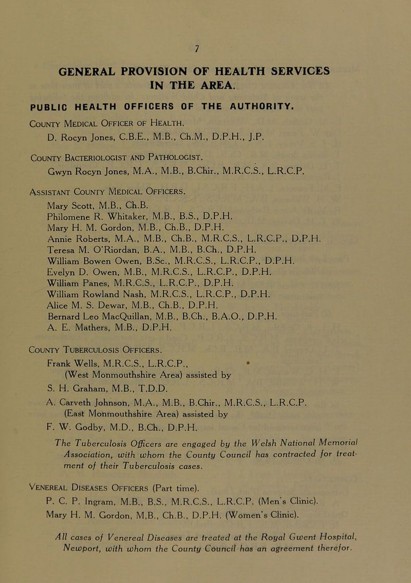 GENERAL PROVISION OF HEALTH SERVICES IN THE AREA. PUBLIC HEALTH OFFICERS OF THE AUTHORITY. County Medical Officer of Health. D. Rocyn Jones, C.B.E., M.B., Ch.M., D.P.H., j.P. County Bacteriologist and Pathologist. Gwyn Rocyn Jones, M.A., M.B., B.Chir., M.R.C.S., L.R.C.P. Assistant County Medical Officers. Mary Scott, M.B., Ch.B. Philomene R. Whitaker, M.B., B.S., D.P.H. Mary H. M. Gordon, M.B., Ch.B., D.P.H. Annie Roberts, M.A., M.B., Ch.B., M.R.C.S., L.R.C.P., D.P.H. Teresa M. O’Riordan, B.A., M.B., B.Ch., D.P.H. William Bowen Owen, B.Sc., M.R.C.S., L.R.C.P., D.P.H. Evelyn D. Owen, M.B., M.R.C.S., L.R.C.P., D.P.H. William Panes, M.R.C.S., L.R.C.P., D.P.H. William Rowland Nash, M.R.C.S., L.R.C.P., D.P.H. Alice M. S. Dewar, M.B., Ch.B., D.P.H. Bernard Leo MacQuillan, M.B., B.Ch., B.A.O., D.P.H. A. E. Mathers, M.B., D.P.H. County Tuberculosis Officers. Frank Wells, M.R.C.S., L.R.C.P., (West Monmouthshire Area) assisted by S. H. Graham, M.B., T.D.D. A. Carveth Johnson, M.A., M.B., B.Chir., M.R.C.S., L.R.C.P. (East Monmouthshire Area) assisted by F. W. Godby, M.D.. B.Ch., D.P.H. The Tuberculosis Officers are engaged by the Welsh National Memorial Association, with whom the County Council has contracted for treat- ment of their Tuberculosis cases. Venereal Diseases Officers (Part time). P. C. P. Ingram, M.B., B.S., M.R.C.S., L.R.C.P. (Mens Clinic). Mary H. M. Gordon, M,B., Ch.B., D.P.H. (Women’s Clinic). All cases of Venereal Diseases are treated at the Royal Gwent Hospital, Newport, with whom the County Council has an agreement therefor.