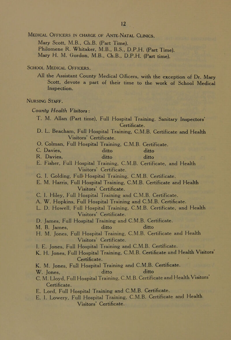 Medical Officers in charge of Ante-Natal Clinics, Mary Scott, M.B., Ch.B. (Part Time). Philomene R. Whitaker, M.B., B.S., D.P.H. (Part Time). Mary H. M. Gordon, M.B., Ch.B., D.P.H. (Part time). School Medical Officers. All the Assistant County Medical Officers, with the exception of Dr. Mary Scott, devote a part of their time to the work of School Medical Inspection, Nursing Staff. County Health Visitors: T. M. Allan (Part time). Full Hospital Training. Sanitary Inspectors’ Certificate. D. L. Beacham, Full Hospital Training, C.M.B. Certificate and Health Visitors’ Certificate. 0. Colman, Full Hospital Training, C.M.B. Certificate. C. Davies, ditto ditto R. Davies, ditto ditto E. Fisher, Full Hospital Training, C.M.B. Certificate, and Health Visitors’ Certificate. G. 1. Golding, Full’ Hospital Training, C.M.B. Certificate. E. M. Harris, Full Hospital Training, C.M.B. Certificate and Health Visitors’ Certificate. C. 1. Hiley, Full Hospital Training and C.M.B. Certificate. A. W. Hopkins, Full Hospital Training and C.M.B. Certificate. L. D. Howell, Full Hospital Training, C.M.B. Certificate, and Health Visitors’ Certificate. D. James, Full Hospital Training and C.M.B. Certificate. M. B. James, ditto ditto H. M. Jones, Full Hospital Training, C.M.B. Certificate and Health Visitors’ Certificate. 1. E. Jones, Full Hospital Training and C.M.B. Certificate. K. H. Jones, Full Hospital Training, C.M.B. Certificate and Health Visitors’ Certificate. K. M. Jones, Full Hospital Training and C.M.B. Certificate. W. Jones, ditto ditto C. M. Lloyd, Full Hospital Training, C.M.B. Certificate and Health Visitors Certificate. E. Lord, Full Hospital Training and C.M.B. Certificate. E. 1. Lowery, Full Hospital Training, C.M.B. Certificate and Health Visitors’ Certificate.