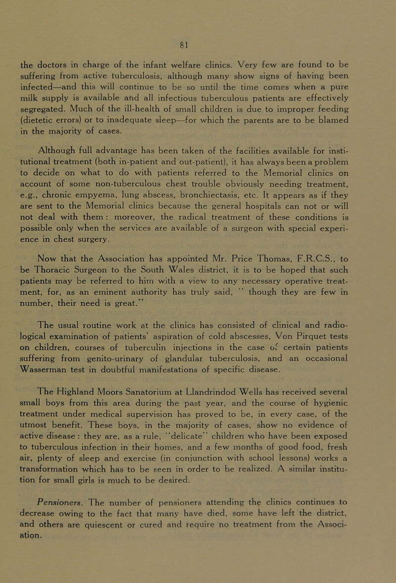 the doctors in charge of the infant welfare clinics. Very few are found to be suffering from active tuberculosis, although many show signs of having been infected—and this will continue to be so until the time comes when a pure milk supply is available and all infectious tuberculous patients are effectively segregated. Much of the ill-health of small children is due to improper feeding (dietetic errors) or to inadequate sleep—for which the parents are to be blamed in the majority of cases. Although full advantage has been taken of the facilities available for insti- tutional treatment (both in-patient and out-patient), it has always been a problem to decide on what to do with patients referred to the Memorial clinics on account of some non-tuberculous chest trouble obviously needing treatment, e.g., chronic empyema, lung abscess, bronchiectasis, etc. It appears as if they are sent to the Memorial clinics because the general hospitals can not or will not deal with them : moreover, the radical treatment of these conditions is possible only when the services are available of a surgeon with special experi- ence in chest surgery. Now that the Association has appointed Mr. Price Thomas, F.R.C.S., to be Thoracic Surgeon to the South Wales district, it is to be hoped that such patients may be referred to him with a view to any necessary operative treat- ment, for, as an eminent authority has truly said, “ though they are few in number, their need is great. ” The usual routine work at the clinics has consisted of clinical and radio- logical examination of patients’ aspiration of cold abscesses. Von Pirquet tests on children, courses of tuberculin injections in the case of certain patients suffering from genito-urinary of glandular tuberculosis, and an occasional Wasserman test in doubtful manifestations of specific disease. The Highland Moors Sanatorium at Llandrindod Wells has received several small boys from this area during the past year, and the course of hygienic treatment under medical supervision has proved to be, in every case, of the utmost benefit. These boys, in the majority of cases, show no evidence of active disease : they are, as a rule, “delicate” children who have been exposed to tuberculous infection in their homes, and a few months of good food, fresh air, plenty of sleep and exercise (in conjunction with school lessons) works a transformation which has to be seen in order to be realized. A similar institu- tion for small girls is much to be desired. Pensioners. The number of pensioners attending the clinics continues to decrease owing to the fact that many have died, some have left the district, and others are quiescent or cured and require no treatment from the Associ- ation.
