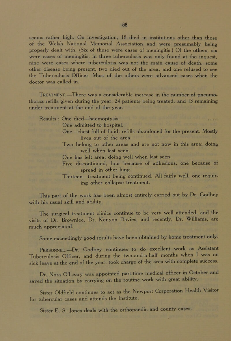 seems rather high. On investigation, 18 died in institutions other than those of the Welsh National Memorial Association and were presumably being properly dealt with. (Six of these were cases of meningitis.) Of the others, six were cases of meningitis, in three tuberculosis was only found at the inquest, nine were cases where tuberculosis was not the main cause of death, some other disease being present, two died out of the area, and one refused to see the Tuberculosis Officer. Most of the others were advanced cases when the doctor was called in. Treatment.—There was a considerable increase in the number of pneumo- thorax refills given during the year, 24 patients being treated, and 13 remaining under treatment at the end of the year. Results : One died—haemoptysis. One admitted to hospital. One—chest full of fluid; refills abandoned for the present. Mostly lives out of the area. Two belong to other areas and are not now in this area; doing well when last seen. One has left area; doing well when last seen. Five discontinued, four because of adhesions, one because of spread in other lung. Thirteen—treatment being continued. All fairly well, one requir- ing other collapse treatment. This part of the work has been almost entirely carried out by Dr. Godbey with his usual skill and ability. The surgical treatment clinics continue to be very well attended, and the visits of Dr. Brownlee, Dr. Kenyon Davies, and recently. Dr. Williams, are much appreciated. Some exceedingly good results have been obtained by home treatment only. Personnel.—Dr. Godbey continues to do excellent work as Assistant Tuberculosis Officer, and during the two-and-a-half months when 1 was on sick leave at the end of the year, took charge of the area with complete success. Dr. Nora O’Leary was appointed part-time medical officer in October and saved the situation by carrying on the routine work with great ability. Sister Oldfield continues to act as the Newport Corporation Health Visitor for tubercular cases and attends the Institute. Sister E. S. Jones deals with the orthopaedic and county cases.