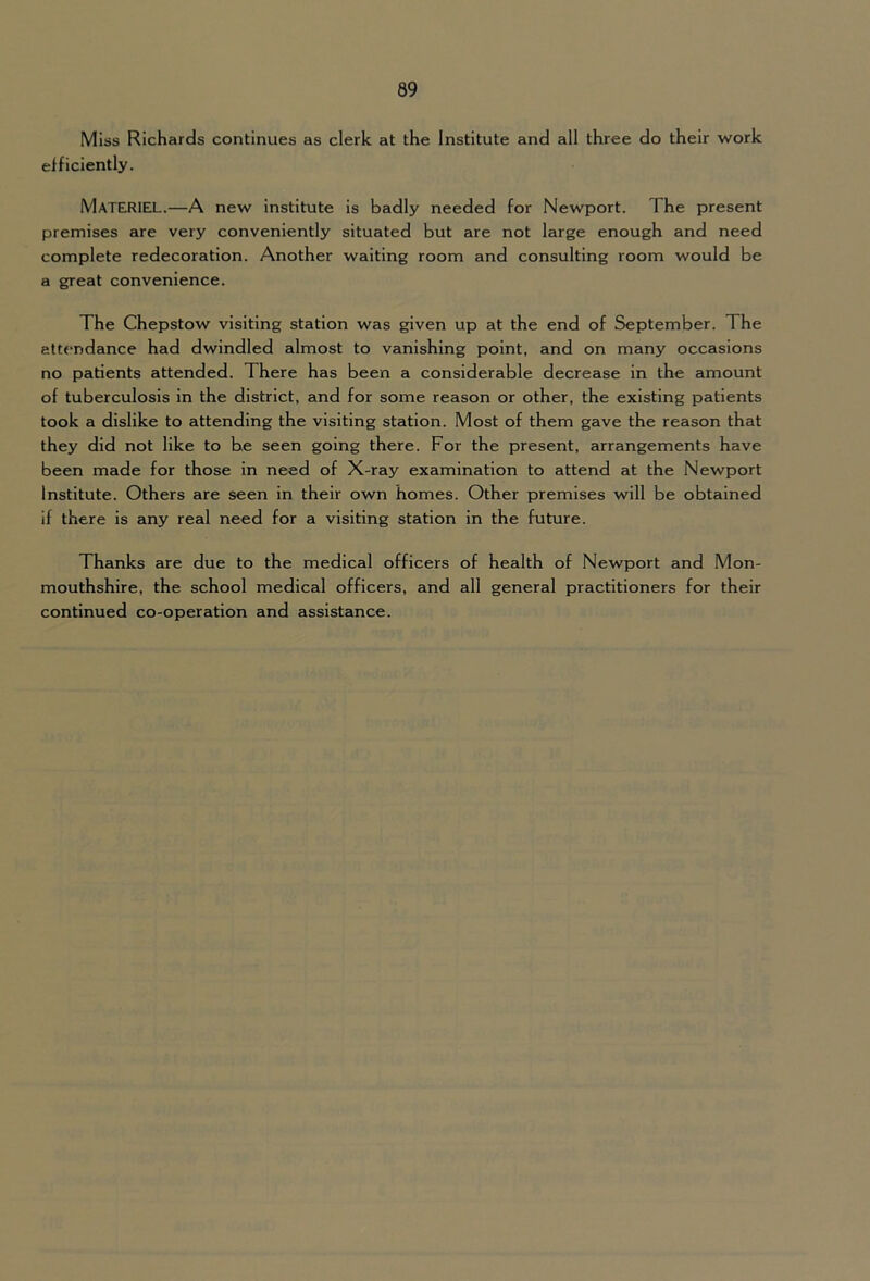 Miss Richards continues as clerk at the Institute and all three do their work efficiently. Materiel.—A new institute is badly needed for Newport. The present premises are very conveniently situated but are not large enough and need complete redecoration. Another waiting room and consulting room would be a great convenience. The Chepstow visiting station was given up at the end of September. The attendance had dwindled almost to vanishing point, and on many occasions no patients attended. There has been a considerable decrease in the amount of tuberculosis in the district, and for some reason or other, the existing patients took a dislike to attending the visiting station. Most of them gave the reason that they did not like to be seen going there. For the present, arrangements have been made for those in need of X-ray examination to attend at the Newport Institute. Others are seen in their own homes. Other premises will be obtained if there is any real need for a visiting station in the future. Thanks are due to the medical officers of health of Newport and Mon- mouthshire, the school medical officers, and all general practitioners for their continued co-operation and assistance.
