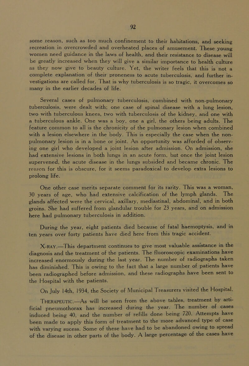 some reason, such as too much confinement to their habitations, and seeking recreation in overcrowded and overheated places of amusement. These young women need guidance in the laws of health, and their resistance to disease will be greatly increased when they will give a similar importance to health culture as they now give to beauty culture. Yet, the writer feels that this is not a complete explanation of their proneness to acute tuberculosis, and further in- vestigations are called for. That is why tuberculosis is so tragic, it overcomes so many in the earlier decades of life. Several cases of pulmonary tuberculosis, combined with non-pulmonary tuberculosis, were dealt with; one case of spinal disease with a lung lesion, two with tuberculous knees, two with tuberculosis of the kidney, and one with a tuberculous ankle. One was a boy, one a girl, the others being adults. The feature common to all is the chronicity of the pulmonary lesion when combined with a lesion elsewhere in the body. This is especially the case when the non- pulmonary lesion is in a bone or joint. An opportunity was afforded of observ- ing one girl who developed a joint lesion after admission. On admission, she had extensive lesions in both lungs in an acute form, but once the joint lesion supervened, the acute disease in the lungs subsided and became chronic. The reason for this is obscure, for it seems paradoxical to develop extra lesions to prolong life. One other case merits separate comment for its rarity. This was a woman, 30 years of age, who had extensive calcification of the lymph glands. The glands affected were the cervical, axillary, mediastinal, abdominal, and in both groins. She had suffered from glandular trouble for 23 years, and on admission here had pulmonary tuberculosis in addition. During the year, eight patients died because of fatal haemoptysis, and in ten years over forty patients have died here from this tragic accident. X-RAY.—This department continues to give most valuable assistance in the diagnosis and the treatment of the patients. The fluoroscopic examinations have increased enormously during the last year. The number of radiographs taken has diminished. This is owing to the fact that a large number of patients have been radiographed before admission, and these radiographs have been sent to the Hospital with the patients. On July 14th, 1934, the Society of Municipal Treasurers visited the Hospital. Therapeutic.—As will be seen from the above tables, treatment by arti- ficial pneumothorax has increased during the year. The number of cases induced being 40, and the number of refills done being 720. Attempts have been made to apply this form of treatment to the more advanced type of case with varying sucess. Some of these have had to be abandoned owing to spread of the disease in other parts of the body. A large percentage of the cases have