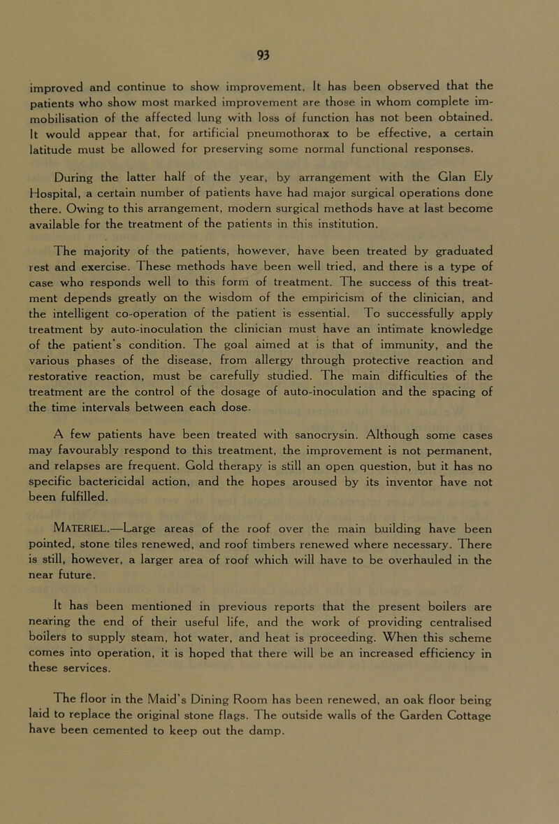 Improved and continue to show improvement. It has been observed that the patients who show most marked improvement are those in whom complete im- mobilisation of the affected lung with loss of function has not been obtained. It would appear that, for artificial pneumothorax to be effective, a certain latitude must be allowed for preserving some normal functional responses. During the latter half of the year, by arrangement with the Gian Ely Hospital, a certain number of patients have had major surgical operations done there. Owing to this arrangement, modern surgical methods have at last become available for the treatment of the patients in this institution. The majority of the patients, however, have been treated by graduated rest and exercise. These methods have been well tried, and there is a type of case who responds well to this form of treatment. The success of this treat- ment depends greatly on the wisdom of the empiricism of the clinician, and the intelligent co-operation of the patient is essential. To successfully apply treatment by auto-inoculation the clinician must have an intimate knowledge of the patient’s condition. The goal aimed at is that of immunity, and the various phases of the disease, from allergy through protective reaction and restorative reaction, must be carefully studied. The main difficulties of the treatment are the control of the dosage of auto-inoculation and the spacing of the time intervals between each dose. A few patients have been treated with sanocrysin. Although some cases may favourably respond to this treatment, the improvement is not permanent, and relapses are frequent. Gold therapy is still an open question, but it has no specific bactericidal action, and the hopes aroused by its inventor have not been fulfilled. Materiel.—Large areas of the roof over the main building have been pointed, stone tiles renewed, and roof timbers renewed where necessary. There is still, however, a larger area of roof which will have to be overhauled In the near future. It has been mentioned in previous reports that the present boilers are nearing the end of their useful life, and the work of providing centralised boilers to supply steam, hot water, and heat is proceeding. When this scheme comes into operation, it is hoped that there will be an increased efficiency in these services. The floor in the Maid’s Dining Room has been renewed, an oak floor being laid to replace the original stone flags. The outside walls of the Garden Cottage have been cemented to keep out the damp.