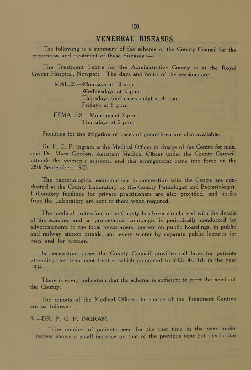 VENEREAL DISEASES. The following is a summary of the scheme of the County Council for the prevention and treatment of these diseases : — The Treatment Centre for the Administrative County is at the Royal Gwent Hospital, Newport. The days and hours of the sessions are: — MALES.—Mondays at 10 a.m. Wednesdays at 2 p.m. Thursdays (old cases only) at 4 p.m. Fridays at 6 p.m. FEMALES.—Mondays at 2 p.m. Thursdays at 2 p.m. Facilities for the irrigation of cases of gonorrhoea are also available. Dr. P. C. P. Ingram is the Medical Officer in charge of the Centre for men, and Dr. Mary Gordon, Assistant Medical Officer under the County Council, attends the women’s sessions, and this arrangement came into force on the 28th September, 1925. The bacteriological examinations in connection with the Centre are con- ducted at the County Laboratory by the County Pathologist and Bacteriologist. Laboratory facilities for private practitioners are also provided, and outfits from the Laboratory are sent to them when required. The medical profession in the County has been circularised with the details of the scheme, and a propaganda compaign is periodically conducted by advertisements in the local newspapers, posters on public hoardings, in public and railway station urinals, and every winter by separate public lectures for men and for women. In necessitous cases the County Council provides rail fares for patients attending the Treatment Centre, which amounted to £322 4s. Id. in the year 1934. There is every indication that the scheme is sufficient to meet the needs of the County. The reports of the Medical Officers in charge of the Treatment Centres are as follows :— DR. P. C. P. INGRAM. The number of patients seen for the first time in the year under review shows a small increase on that of the previous year but this is due