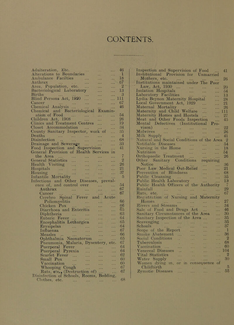 CONTENTS Adulteration, Etc. Alterations to Boundaries Ambulance Facilties Anthrax Area, Population, etc. Bacteriological Laboratoi'y Births Blind Persons Act, 1930 ... Cancer ... ... Chemical Analysis Chemical and Bacteriological Examin- ation of Food ... ... Children Act, 1908 Clinics and Treatment Centres ... Closet Accommodation County SanitaiT Inspector, work of ... Deaths Disinfection .. Drainage and Sewerage ... Food Inspection and Supervision General Provision of Health Services in the Area ... General Statistics ... Health Visiting Hospitals ... ... ... Housing ... ... Infantile Mortality ... Infectious and Other Diseases, preval- ence of, and control over Anthrax Cancer ... ... ... Cerebro Spinal Fever and Acute Poliomyelitis Chicken Pox ... Diarrhoea and Enteintis Diphtheria ... Enteric Fever ... Encephalitis Lethargica Erysipelas ... Influenza Measles .. ... Ophthalmia Neonatorum Pneumonia, Malaria, Dysentei-y, etc. Piierpieral Fever Puerpieral Pyrexia Scarlet Fever Small Pox ... Vaccination Whooping Cough Rats, etc,, (Destruction of) ... Disinfection of Schools, Rooms, Bedding, Clothes, etc. Inspection and Supervision of Food ... 41 1 institutional Provision for Unmarried Mothers, etc. ... ... 26 Institutions maintained under The Poor Law, Act, 1930 20 Isolation Hospitals ... ... ... .54 Laboratory Facilities ... ... ... 13 Lydia Beynon Maternity Hospital ... 28 Local Government Act, 1929 21 Maternal Mortality 26 Maternity and Child Welfare Ill Maternity Homes and Hostels 27 Meat and Other Foods Inspection ... 4-5 Mental Defectives (Institutional Pro- vison) 22 Midwives 26 Milk Supply ... ... ... ... 41 Natural and Social Conditions of the Area 2 Notifiable Diseases ... ... ... 54 Nursing in the Home ... ... ... 18 Nutrition ... ... ... ... ... 54 Orthopaedic Treatment 26 Other Sanitary Conditions requiring Notice 36 Poor Law Medical Out-Relief ... ... 21 Prevention of Blindness ... ... 68 Public Cleansing ... ... ... ... 35 Public Health Laboratory 13 Public Health Officers of the Authority 7 Rainfall ... ... 29 Rats, etc. ... ... ... ... ... 67 Registration of Nursing and Maternity Homes ... ... ... ... ... 27 Rivers and Streams ... ... ... 34 Sale of Food and Drugs Act ... ... 46 Sanitary Circum.stances of the Area ... 30 Sanitarv Inspection of the .A.rea ... ... 35 Scavenging ... ... ... ... .. 35 Schools ... ... ... ... 37 Scope of the Report 1 Smoke .\batement .. 36 Social Conditions . .. ... . . 2 Tulierculosis . .. .68 Vaccination ... ... ... .. . . 60 Venereal Diseases .. .. ... . 104 Vital Statistics ... 2 Water Supply .. 30 Women dving in. or in eonsequence of Childbirth 5 Zymotic Di.seases ... ... ... ... 55 46 1 18 67 2 13 3 111 67 46 54 26 19 34 35 4 68 33 41 7 2 26 21 37 5 54 67 67 66 16 65 63 64 65 64 67 66 65 67 64 64 62 60 60 67 67 68