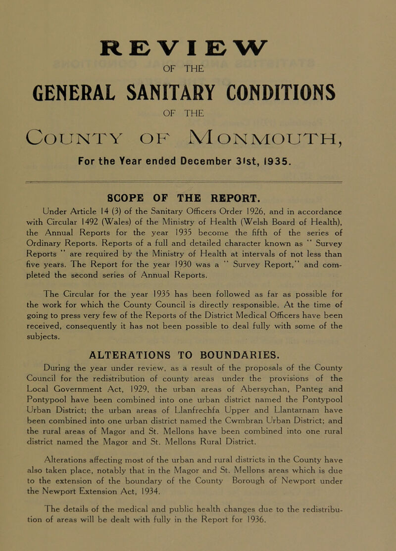 REVIEW OF THE GENERAL SANITARY CONDITIONS OF THE County of Monmouth, For the Year ended December 3ist, (935. SCOPE OF THE REPORT. Under Article 14 (3) of the Sanitary Officers Order 1926, and in accordance with Circular 1492 (Wales) of the Ministry of Health (Welsh Board of Health), the Annual Reports for the year 1935 become the fifth of the series of Ordinary Reports. Reports of a full and detailed character known as Survey Reports ” are required by the Ministry of Health at intervals of not less than five years. The Report for the year 1930 was a “ Survey Report,” and com- pleted the second series of Annual Reports. The Circular for the year 1935 has been followed as far as possible for the work for which the County Council is directly responsible. At the time of going to press very few of the Reports of the District Medical Officers have been received, consequently it has not been possible to deal fully with some of the subjects. ALTERATIONS TO BOUNDARIES. During the year under review, as a result of the proposals of the County Council for the redistribution of county areas under the provisions of the Local Government Act, 1929, the urban areas of Abersychan, Panteg and Pontypool have been combined into one urban district named the Pontypool Urban District; the urban areas of Llanfrechfa Upper and Llantarnam have been combined into one urban district named the Cwmbran Urban District; and the rural areas of Magor and St. Mellons have been combined into one rural district named the Magor and St. Mellons Rural District. Alterations affecting most of the urban and rural districts in the County have also taken place, notably that in the Magor and St. Mellons areas which is due to the extension of the boundary of the County Borough of Newport under the Newport Extension Act, 1934. The details of the medical and public health changes due to the redistribu- tion of areas will be dealt with fully in the Report for 1936.