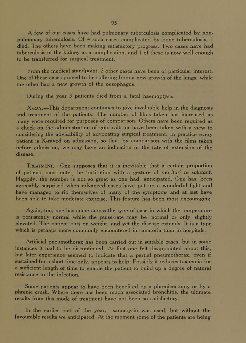 A few of our cases have had pulmonary tuberculosis complicated by non- pulmonary tuberculosis. Of 4 such cases complicated by bone tuberculosis, 1 died. The others have been making satisfactory progress. Two cases have had tuberculosis of the kidney as a complication, and I of these is now well enough to be transferred for surgical treatment. From the medical standpoint, 2 other cases have been of particular interest. One of these cases proved to be suffering from a new growth of the lungs, while the other had a new growth of the oesophagus. During the year 3 patients died from a fatal haemoptysis. X-RAY.—This department continues to give Invaluable help in the diagnosis and treatment of the patients. The number of films taken has Increased as many were required for purposes of comparison. Others have been required as a check on the administration of gold salts or have been taken with a view to considering the advisability of advocating surgical treatment. In practice every patient is X-rayed on admission, so that, by comparison with the films taken before admission, we may have an indication of the rate of extension of the disease. Treatment.—One supposes that it is inevitable that a certain proportion of patients must enter the institution with a gesture of morituri te saluiant. Happily, the number is not so great as one had anticipated. One has been agreeably surprised when advanced cases have put up a wonderful fight and have managed to rid themselves of many of the symptoms and at last have been able to take moderate exercise. This feature has been most encouraging. Again, too, one has come across the type of case in which the temperature is persistently normal while the pulse-rate may be normal or only slightly elevated. The patient puts on weight, and yet the disease extends. It is a type which is perhaps more commonly encountered in sanatoria than in hospitals. Artificial pneumothorax has been carried out in suitable cases, but in some instances it had to be discontinued. At first one felt disappointed about this, but later experience seemed to indicate that a partial pneumothorax, even if sustained for a short time only, appears to help. Possibly it reduces toxaemia for a sufficient length of time to enable the patient to build up a degree of natural resistance to the infection, Some patients appear to have been benefited by a phrenlcectorriy or by a phrenic crush. Where there has been much associated bronchitis, the ultimate results from this mode of treatment have not been so satisfactory. In the earlier part of the year, sanocrysin was used, but without the favourable results we anticipated. At the moment some of the patients are being