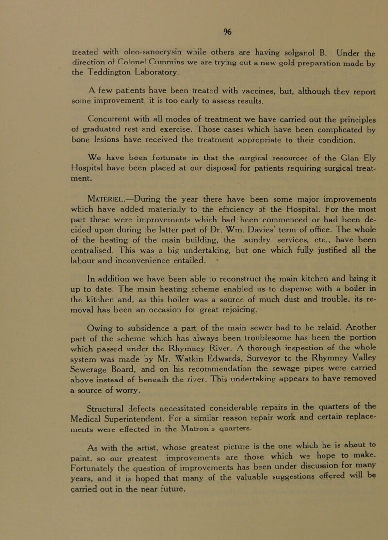% treated with oleo-sanocrysin while others are having solganol B. Under the direction of Colonel Cummins we are trying out a new gold preparation made by the Teddington Laboratory. A few patients have been treated with vaccines, hut, although they report some improvement, it is too early to assess results. Concurrent with all modes of treatment we have carried out the principles of graduated rest and exercise. Those cases which have been complicated by bone lesions have received the treatment appropriate to their condition. We have been fortunate in that the surgical resources of the Gian Ely Hospital have been placed at our disposal for patients requiring surgical treat- ment. Materiel.—During the year there have been some major improvements which have added materially to the efficiency of the Hospital. For the most part these were improvements which had been commenced or had been de- cided upon during the latter part of Dr. Wm. Davies’ term of office. The whole of the heating of the main building, the laundry services, etc., have been centralised. This was a big undertaking, but one which fully justified all the labour and inconvenience entailed. In addition we have been able to reconstruct the main kitchen and bring it up to date. The main heating scheme enabled us to dispense with a boiler in the kitchen and, as this boiler was a source of much dust and trouble, its re- moval has been an occasion foi great rejoicing. Owing to subsidence a part of the main sewer had to be relaid. Another part of the scheme which has always been troublesome has been the portion which passed under the Rhymney River. A thorough inspection of the whole system was made by Mr. Watkin Edwards, Surveyor to the Rhymney Valley Sewerage Board, and on his recommendation the sewage pipes were carried above instead of beneath the river. This undertaking appears to have removed a source of worry. Structural defects necessitated considerable repairs in the quarters of the Medical Superintendent. For a similar reason repair work and certain replace- ments were effected in the Matron s quarters. As with the artist, whose greatest picture is the one which he is about to paint, so our greatest improvements are those which we hoi>e to make. Fortunately the question of improvements has been under discussion for many yeMs, and it is hoped that many of the valuable suggestions offered will be carried out in the near future,