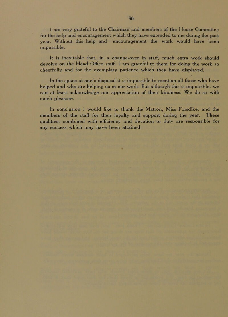 1 am very grateful to the Chairman and members of the House Committee for the help and encouragement which they have extended to me during the past year. Without this help and encouragement the work would have been impossible. It is inevitable that, in a change-over in staff, much extra work should devolve on the Head Office staff. 1 am grateful to them for doing the work so cheerfully and for the exemplary patience which they have displayed. In the space at one’s disposal it is impossible to mention all those who have helped and who are helping us in our work. But although this is impossible, we can at least acknowledge our appreciation of their kindness. We do so with much pleasure. In conclusion 1 would like to thank the Matron, Miss Forsdike, and the members of the staff for their loyalty and support during the year. These qualities, combined with efficiency and devotion to duty are responsible for any success which may have been attained.