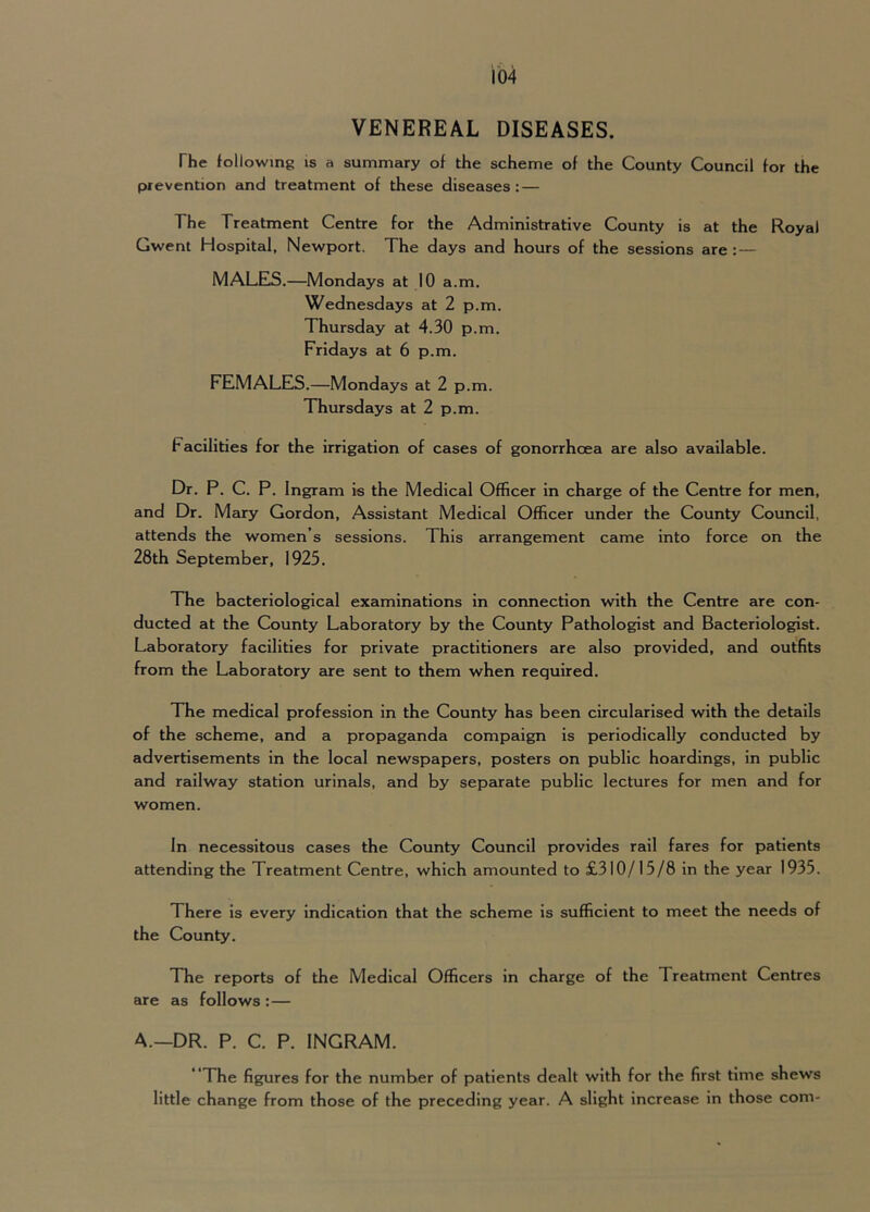 VENEREAL DISEASES. The following is a summary of the scheme of the County Council for the prevention and treatment of these diseases: — The Treatment Centre for the Administrative County is at the Royal Gwent Hospital, Newport. The days and hours of the sessions are : — MALES.—Mondays at 10 a.m. Wednesdays at 2 p.m. Thursday at 4.30 p.m. Fridays at 6 p.m. FEMALES.—Mondays at 2 p.m. Thursdays at 2 p.m. Facilities for the irrigation of cases of gonorrhoea are also available. Dr. P. C. P. Ingram is the Medical Officer in cheirge of the Centre for men, and Dr. Mary Gordon, Assistant Medical Officer under the County Council, attends the women’s sessions. This arrangement came into force on the 28th September, 1925. The bacteriological examinations in connection with the Centre are con- ducted at the County Laboratory by the County Pathologist and Bacteriologist. Laboratory facilities for private practitioners are also provided, and outfits from the Laboratory are sent to them when required. The medical profession in the County has been circularised with the details of the scheme, and a propaganda compaign is periodically conducted by advertisements in the local newspapers, posters on public hoardings, in public and railway station urinals, and by separate public lectures for men and for women. In necessitous cases the County Council provides rail fares for patients attending the Treatment Centre, which amounted to £310/15/8 in the year 1935. There is every indication that the scheme is sufficient to meet the needs of the County. The reports of the Medical Officers in charge of the Treatment Centres are as follows :— A.—DR. P. C. P. INGRAM. ’’The figures for the number of patients dealt with for the first time shews little change from those of the preceding year. A slight increase in those com-