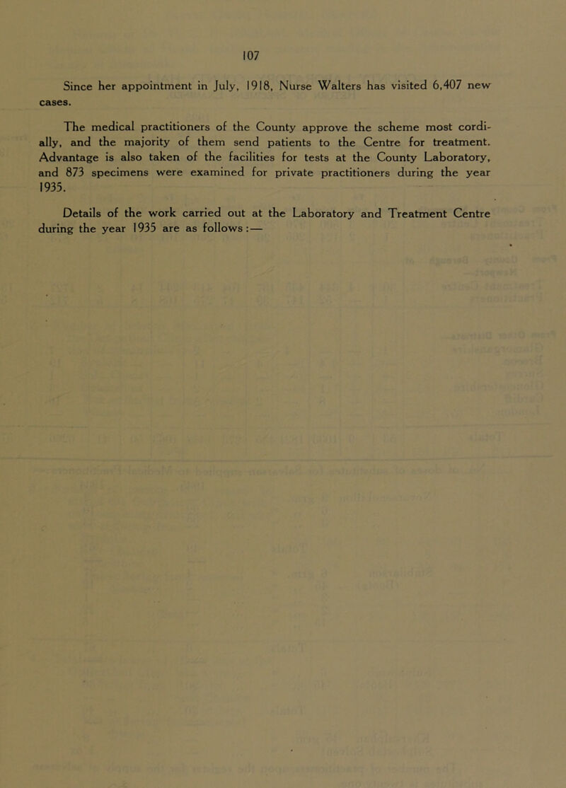 Since her appointment in July, 1918, Nurse Walters has visited 6,407 new cases. The medical practitioners of the County approve the scheme most cordi- ally, and the majority of them send patients to the Centre for treatment. Advantage is also taken of the facilities for tests at the County Laboratory, and 873 specimens were examined for private practitioners during the year 1935. Details of the work carried out at the Laboratory and Treatment Centre during the year 1935 are as follows:—