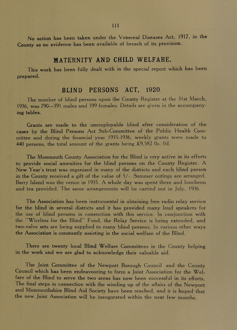 County as no evidence has been available of breach of its provision. MATERNITY AND CHILD WELFARE. This work has been fully dealt with in the special report which has been prepeired. BLIND PERSONS ACT, 1920. The number of blind persons upon the County Register at the 31st March, 1936, was 790—391 males and 399 females. Details are given in the accompany- ing tables. Grants are made to the unemployable blind after consideration of the cases by the Blind Persons Act Sub-Committee of the Public Health Com- mittee and during the financial year 1935-1936, weekly grants were made to 440 persons, the total amount of the grants being £9,582 Os. Od. The Monmouth County Association for the Blind is very active in its efforts to provide social amenities for the blind persons on the County Register. A New Year’s treat was organised in many of the districts and each blind person in the County received a gift of the value of 5/-. Summer outings are arranged. Barry Island was the venue in 1935. A whole day was spent there and luncheon and tea provided. The same arrangements will be carried out in July, 1936. The Association has been instrumental in obtaining free radio relay service for the blind in several districts and it has provided many loud speakers for the use of blind persons in conenction with this service. In conjunction with the Wireless for the Blind ” Fund, the Relay Service is being extended, and two-valve sets are being supplied to many blind persons. In various other ways the Association is constantly assisting in the social welfare of the Blind. There are twenty local Blind Welfare Committees in the County helping in the work and we are glad to acknowledge their valuable aid. The Joint Committee of the Newport Borough Council and the County Council which has been endeavouring to form a Joint Association for the Wel- fare of the Blind to serve the two areas has now been successful in its efforts. The final steps in connection with the winding up of the affairs of the Newport and Monmouthshire Blind Aid Society have been reached, and it is hoped that the new Joint Association will be inaugurated within the next few months.