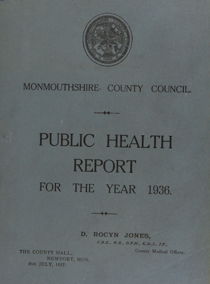 MONMOUTHSHIRE. COUNTY COUNCIL. f4 PUBLIC HEALTH REPORT FOR THE YEAR 1936. D. ROCYN JONES, C.B.E., M.B., D.P.H.. K.St.J., J.P., THE COUNTY HALL, County Medical Officer. NEWPORT, MON. 26th JULY, 1937.