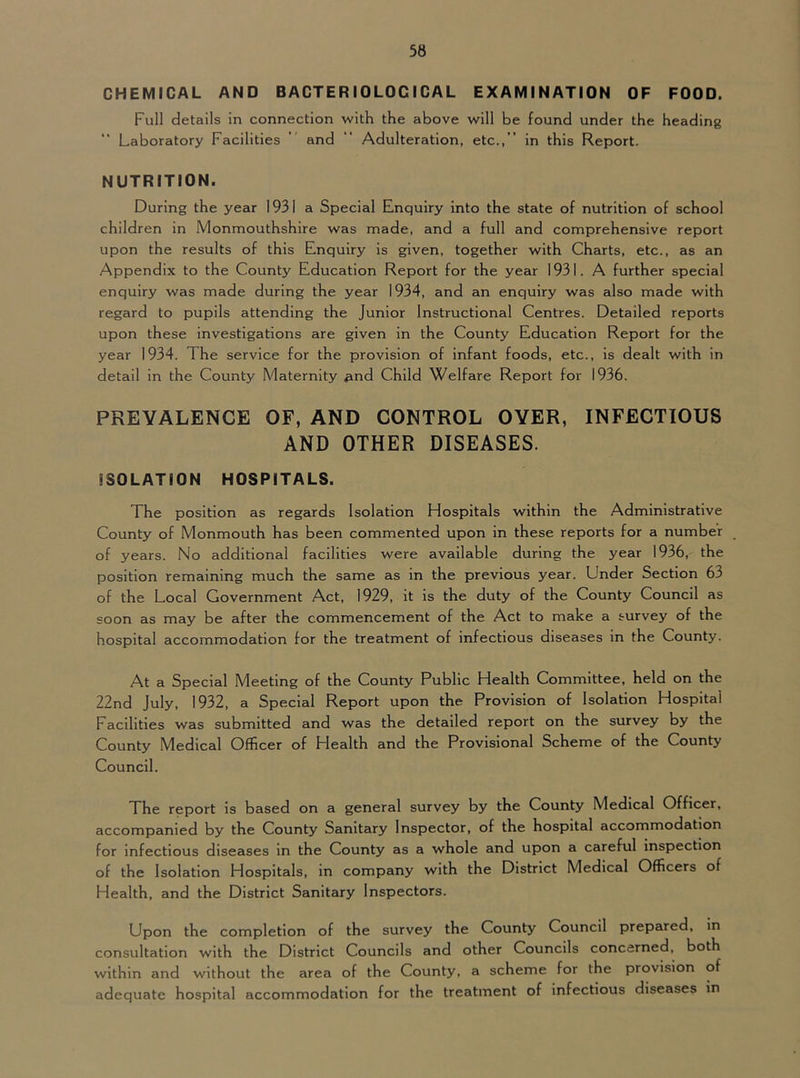 CHEMICAL AND BACTERIOLOGICAL EXAMINATION OF FOOD. Full details in connection with the above will be found under the heading Laboratory Facilities ’ and ” Adulteration, etc.,” in this Report. NUTRITION. During the year 1931 a Special Enquiry into the state of nutrition of school children in Monmouthshire was made, and a full and comprehensive report upon the results of this Enquiry is given, together with Charts, etc., as an Appendix to the County Education Report for the year 1931. A further special enquiry was made during the year 1934, and an enquiry was also made with regard to pupils attending the Junior Instructional Centres. Detailed reports upon these Investigations are given in the County Education Report for the year 1934. The service for the provision of infant foods, etc., is dealt with in detail in the County Maternity .^nd Child Welfare Report for 1936. PREVALENCE OF, AND CONTROL OYER, INFECTIOUS AND OTHER DISEASES. ISOLATION HOSPITALS. The position as regards Isolation Hospitals within the Administrative County of Monmouth has been commented upon in these reports for a number of years. No additional facilities were available during the year 1936, the position remaining much the same as in the previous year. Under Section 63 of the Local Government Act, 1929, it is the duty of the County Council as soon as may be after the commencement of the Act to make a survey of the hospital accommodation for the treatment of infectious diseases in the County. At a Special Meeting of the County Public Health Committee, held on the 22nd July, 1932, a Special Report upon the Provision of Isolation Hospital Facilities was submitted and was the detailed report on the survey by the County Medical Officer of Health and the Provisional Scheme of the County Council. The report is based on a general survey by the County Medical Officer, accompanied by the County Sanitary Inspector, of the hospital accommodation for infectious diseases in the County as a whole and upon a careful Inspection of the Isolation Hospitals, in company with the District Medical Officers of Health, and the District Sanitary Inspectors. Upon the completion of the survey the County Council prepared, in consultation with the District Councils and other Councils concerned, both within and without the area of the County, a scheme for the provision of adequate hospital accommodation for the treatment of infectious diseases in