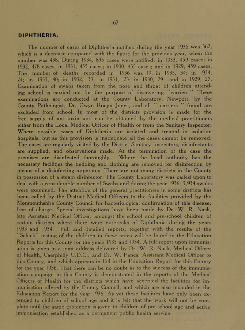 DIPHTHERIA. The number of cases of Diphtheria notified during the year 1936 was 362, which is a decrease compared with the figure for the previous year, when the number was 438. During 1934, 835 cases were notified; in 1933, 459 cases; in 1932, 478 cases, in 1931, 455 cases; in 1930, 455 cases; and in 1929, 459 cases. The number of deaths recorded in 1936 was 19; in 1935, 34; in 1934, 74; in 1933, 40; in 1932, 33; in 1931, 23; in 1930, 29; and In 1929, 27. Examination of swabs taken from the nose and throat of children attend- ing school is carried out for the purpose of discovering “carriers. ” These examinations are conducted at the County Laboratory, Newport, by the County Pathologist, Dr. Gwyn Rocyn Jones, and all “ carriers ” found are excluded from school. In most of the districts provision is made for the free supply of anti-toxin and can be obtained by the medical practitioners either from the Local Medical Officer of Health or from the Sanitary Inspector. Where possible cases of Diphtheria are isolated and treated in isolation hospitals, but as this provision is inadequate all the cases cannot be removed. The cases are regularly visited by the District Sanitary Inspectors, disinfectants are supplied, and observations made. At the termination of the case the premises are disinfected thoroughly. Where the local authority has the necessary facilities the bedding and clothing are removed for disinfection by means of a disinfecting apparatus. There are not many districts in the County in possession of a steam disinfector. The County Laboratory was called upon to deal with a considerable number of Swabs and during the year 1936, 5,934 swabs were examined. The attention of the general practitioners in some districts has been called by the District Medical Officers to the facilities provided by the Monmouthshire County Council for bacteriological confirmation of this disease, free of charge. Special investigations have been made by Dr. W. R. Nash, late Assistant Medical Officer, amongst the school and pre-school children of certain districts where there were outbreaks of Diphtheria during the years 1933 and 1934. Full and detailed reports, together with the results of the “Schick” testing of the children in these areas will be found in the Education Reports for this County for the years 1933 and 1934. .A full report upon immunis- ation is given in a joint address delivered by Dr. W. R. Nash, Medical Officer of Health, Caerphilly U.D.C., and Dr. W. Panes, Assistant Medical Officer to this County, and which appears in full in the Education Report for this County for the year 1936. 1 hat there can be no doubt as to the success of the immunis- ation campaign In this County is demonstrated in the reports of the Medical Officers of Health for the districts which have accepted the facilities for im- munisation offered by the County Council, and which are also included in the Education Report for the year 1936. As yet these facilities have only been ex- tended to children of school age and it is felt that the work will not be com- plete until the same protection is given to children of pre-school age and active immunisation established as a nermanent public health service.