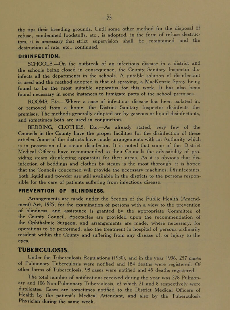 the tips their breeding grounds. Until some other method for the disposal of refuse, condemned foodstuffs, etc., is adopted, in the form of refuse destruc- tors, it is necessary that strict supervision shall be maintained and the destruction of rats, etc., continued. DISINFECTION. SCHOOLS.—On the outbreak of an infectious disease in a district and the schools being closed in consequence, the County Sanitary Inspector dis- infects all the departments in the schools. A suitable solution of disinfectant is used and the method adopted is that of spraying, a MacKenzie Spray being found to be the most suitable apparatus for this work. It has also been found necessary in some instances to fumigate parts of the school premises. ROOMS, Etc.—Where a case of infectious disease has been isolated in, or removed from a home, the District Sanitary Inspector disinfects the premises. The methods generally adopted are by gaseous or liquid disinfectants, and sometimes both are used in conjunction. BEDDING, CLOTHES, Etc.—As already stated, very few of the Councils in the County have the proper facilities for the disinfection of these articles. Some of the districts have made arrangements with an Authority which is in possession of a steam disinfector. It is noted that some of the District Medical Officers have recommended to their Councils the advisability of pro- viding steam disinfecting apparatus for their areas. As it is obvious that dis- infection of beddings and clothes by steam is the most thorough, it is hoped that the Councils concerned will provide the necessary machines. Disinfectants, both liquid and powder are still available in the districts to the persons respon- sible for the care of patients suffering from infectious disease. PREVENTION OF BLINDNESS. Arrangements are made under the Section of the Public Health (Amend- ment) Act, 1925, for the examination of persons with a view to the prevention of blindness, and assistance is granted by the appropriate Committee of the County Council. Spectacles are provided upon the recommendation of the Ophthalmic Surgeon, and arrangements are made, where necessary, for operations to be performed, also the treatment in hospital of persons ordinarily resident within the County and suffering from any disease of, or injury to the eyes. TUBERCULOSIS. Under the Tuberculosis Regulations (1930), and In the year 1936, 257 cases of Pulmonary Tuberculosis were notified and 184 deaths were registered. Of other forms of Tuberculosis, 98 cases were notified and 45 deaths registered. The total number of notifications received during the year was 278 Pulmon- ary and 106 Non-Pulmonary Tuberculosis, of which 21 and 8 respectively were duplicates. Cases are sometimes notified to the District Medical Officers of Health by the patient’s Medical Attendant, and also by the Tuberculosis Physician during the same week.