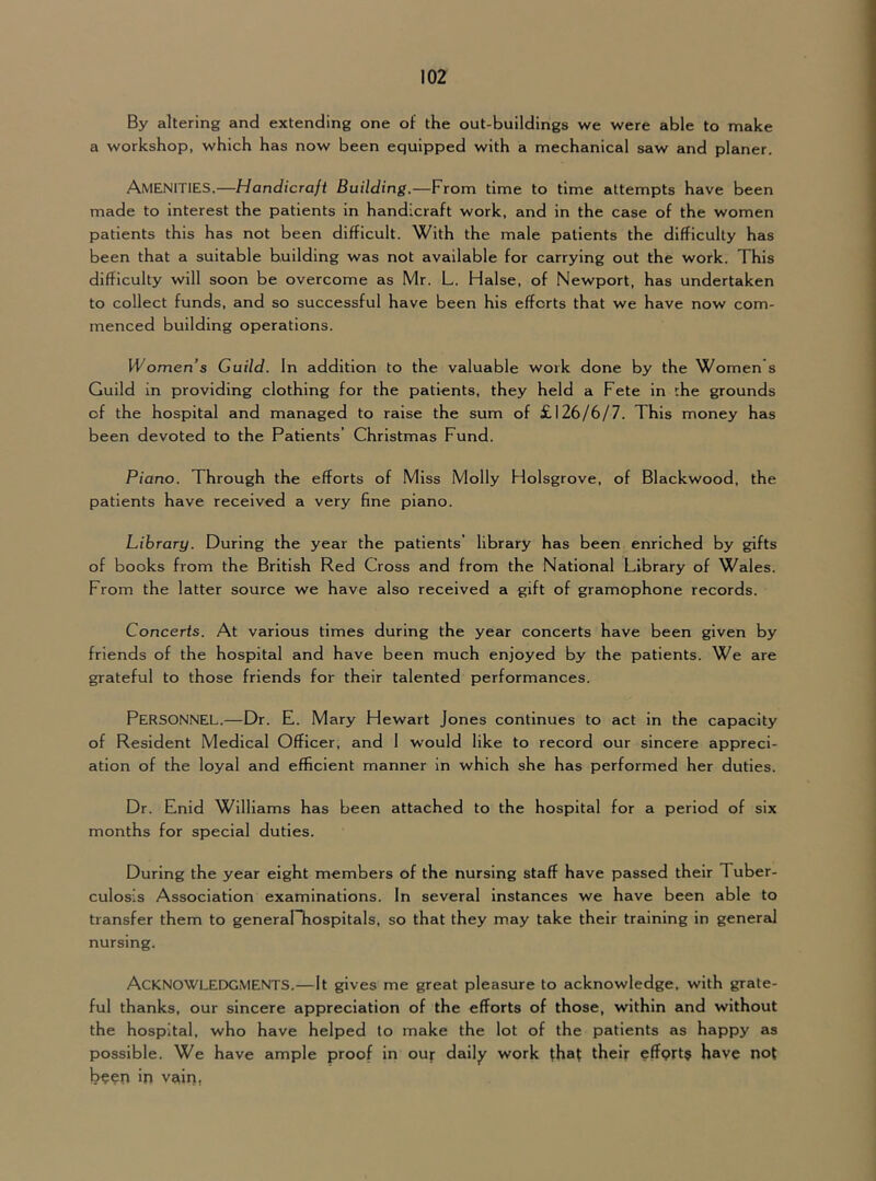 By altering and extending one of the out-buildings we were able to make a workshop, which has now been equipped with a mechanical saw and planer. Amenities.—Handicraft Building.—From time to time attempts have been made to interest the patients in handicraft work, and in the case of the women patients this has not been difficult. With the male patients the difficulty has been that a suitable building was not available for carrying out the work. This difficulty will soon be overcome as Mr. L. Halse, of Newport, has undertaken to collect funds, and so successful have been his efforts that we have now com- menced building operations. Women’s Guild. In addition to the valuable work done by the Women s Guild in providing clothing for the patients, they held a Fete in rhe grounds of the hospital and managed to raise the sum of £126/6/7. This money has been devoted to the Patients’ Christmas Fund. Piano. Through the efforts of Miss Molly Holsgrove, of Blackwood, the patients have received a very fine piano. Library. During the year the patients’ library has been enriched by gifts of books from the British Red Cross and from the National Library of Wales. From the latter source we have also received a gift of gramophone records. Concerts. At various times during the year concerts have been given by friends of the hospital and have been much enjoyed by the patients. We are grateful to those friends for their talented performances. Personnel.—Dr. E. Mary Hewart Jones continues to act in the capacity of Resident Medical Officer, and I would like to record our sincere appreci- ation of the loyal and efficient manner in which she has performed her duties. Dr. Enid Williams has been attached to the hospital for a period of six months for special duties. During the year eight members of the nursing staff have passed their Tuber- culosis Association examinations. In several instances we have been able to transfer them to generalTiospitals, so that they may take their training in general nursing. Acknowledgments.—It gives me great pleasure to acknowledge, with grate- ful thanks, our sincere appreciation of the efforts of those, within and without the hospital, who have helped to make the lot of the patients as happy as possible. We have ample proof in our daily work that their effprt? have not been in vairi,