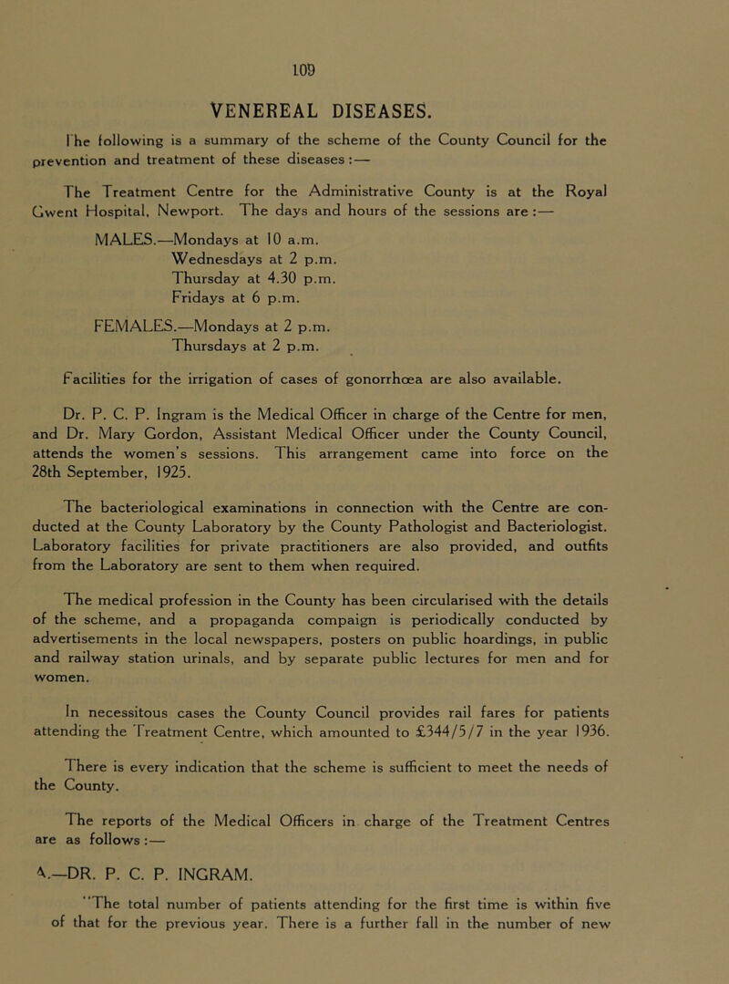 VENEREAL DISEASES. The following is a summary of the scheme of the County Council for the prevention and treatment of these diseases: — The Treatment Centre for the Administrative County is at the Royal Gwent Hospital, Newport. The days and hours of the sessions are : — MALES.—Mondays at 10 a.m. Wednesdays at 2 p.m. Thursday at 4.30 p.m. Fridays at 6 p.m. FEMALES.—Mondays at 2 p.m. Thursdays at 2 p.m. Facilities for the irrigation of cases of gonorrhoea are also available. Dr. P. C. P. Ingram is the Medical Officer in charge of the Centre for men, and Dr. Mary Gordon, Assistant Medical Officer under the County Council, attends the women’s sessions. This arrangement came into force on the 28th September, 1925. The bacteriological examinations in connection with the Centre are con- ducted at the County Laboratory by the County Pathologist and Bacteriologist. Laboratory facilities for private practitioners are also provided, and outfits from the Laboratory are sent to them when required. The medical profession in the County has been circularised with the details of the scheme, and a propaganda compaign is periodically conducted by advertisements in the local newspapers, posters on public hoardings, in public and railway station urinals, and by separate public lectures for men and for women. In necessitous cases the County Council provides rail fares for patients attending the Treatment Centre, which amounted to £344/5/7 in the year 1936. There is every Indication that the scheme is sufficient to meet the needs of the County. The reports of the Medical Officers in charge of the Treatment Centres are as follows : — DR. P. C. P. INGRAM. “The total number of patients attending for the first time is within five of that for the previous year. There is a further fall in the number of new