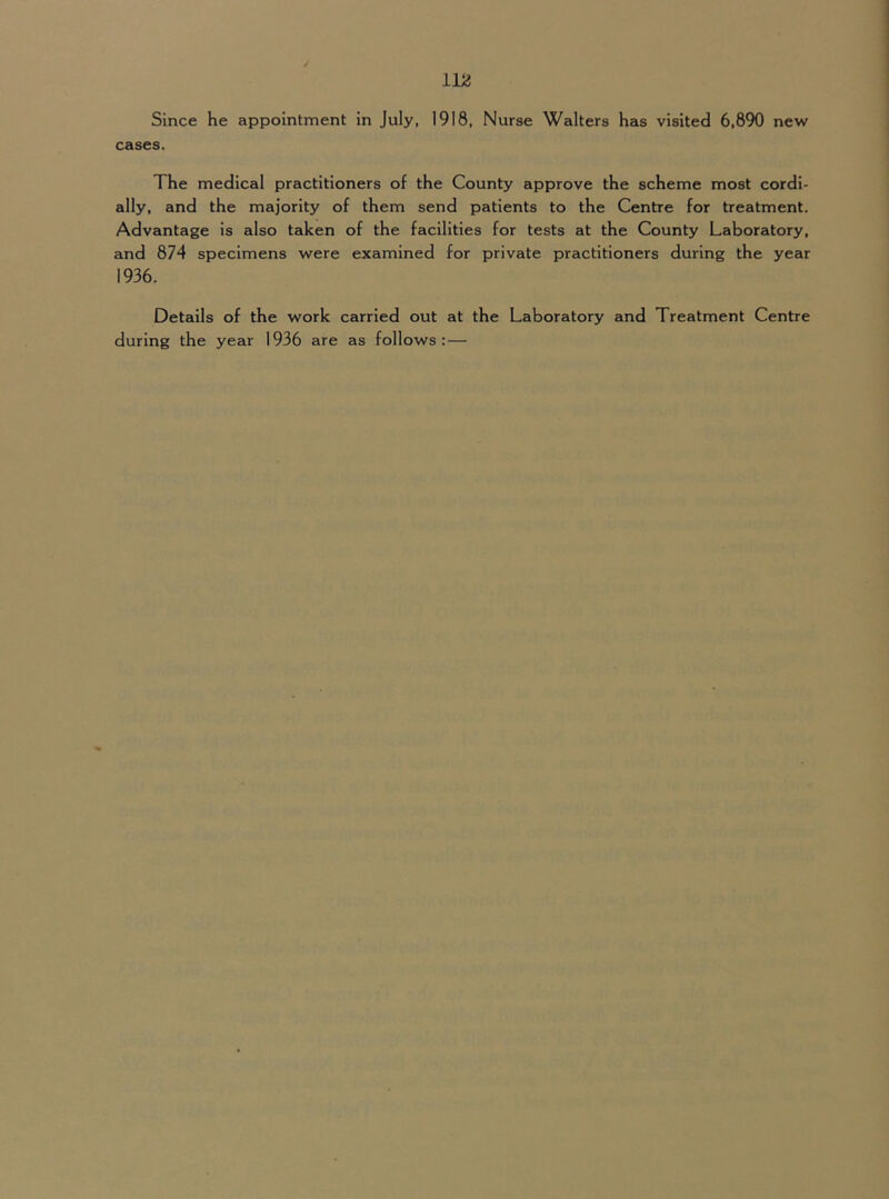 Since he appointment in July, 1918, Nurse Walters has visited 6,890 new cases. The medical practitioners of the County approve the scheme most cordi- ally, and the majority of them send patients to the Centre for treatment. Advantage is also taken of the facilities for tests at the County Laboratory, and 874 specimens were examined for private practitioners during the year 1936. Details of the work carried out at the Laboratory and Treatment Centre during the year 1936 are as follows: —