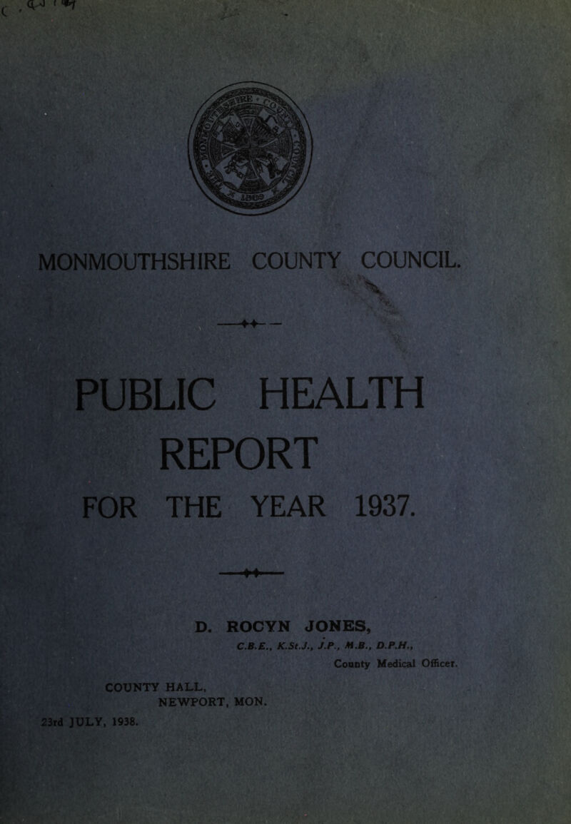 MONMOUTHSHIRE COUNTY COUNCIL. ■ X PUBLIC HEALTH REPORT FOR THE YEAR 1937. D. ROCYN JONES, C.B.E., K-St.J., J.P., M.B., D.P.H., County Medical Officer. COUNTY HALL, NEWPORT, MON.