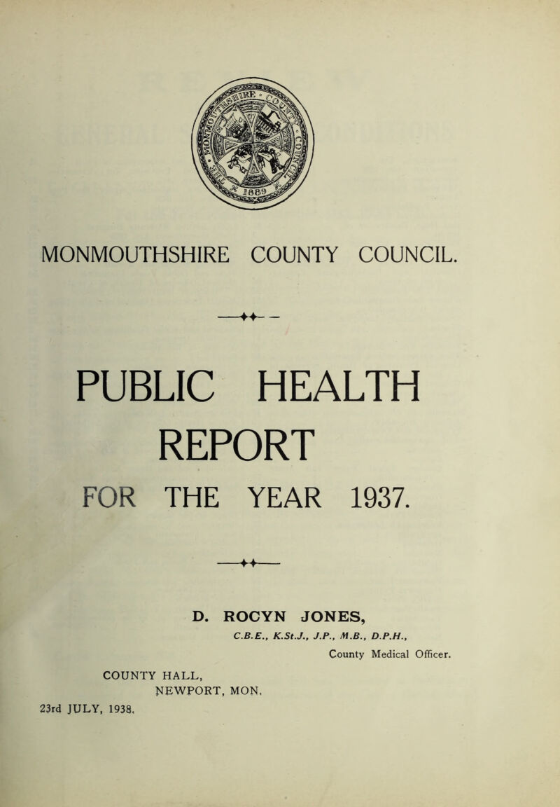 M PUBLIC HEALTH REPORT FOR THE YEAR 1937. D. ROCYN JONES, C.B.E., K.StJ., J.P.. M.B., D.P.H., County Medical Officer. COUNTY HALL, NEWPORT, MON.