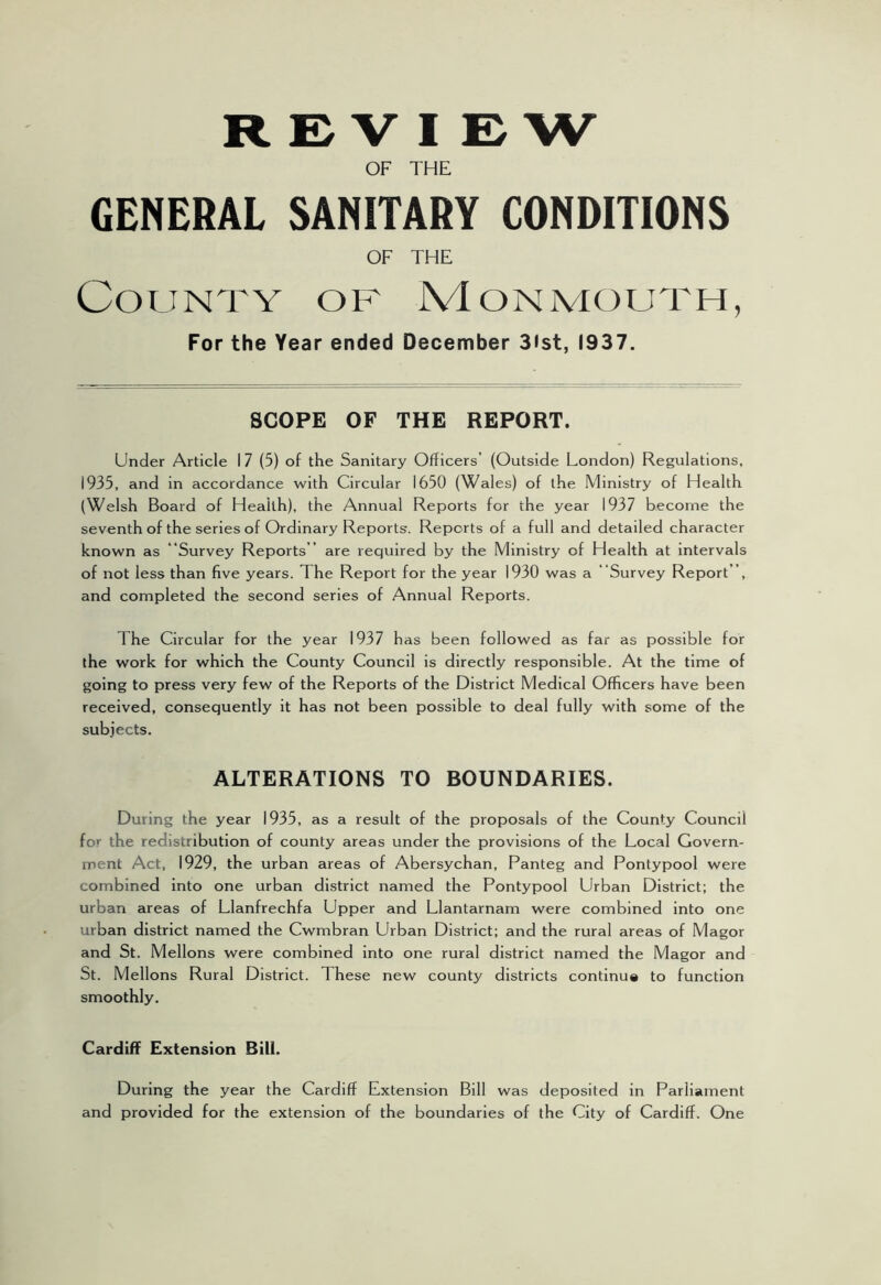 REVIEW OF THE GENERAL SANITARY CONDITIONS OF THE County of Monmouth, For the Year ended December 3ist, 1937. SCOPE OF THE REPORT. Under Article I 7 (5) of the Sanitary Officers’ (Outside London) Regulations, 1935, and in accordance with Circular 1650 (Wales) of the Ministry of Health (Welsh Board of Health), the Annual Reports for the year 1937 become the seventh of the series of Ordinary Reports. Reports of a full and detailed character known as “Survey Reports ” are required by the Ministry of Health at Intervals of not less than five years. The Report for the year 1930 was a Survey Report , and completed the second series of Annual Reports. The Circular for the year 1937 has been followed as far as possible for the work for which the County Council is directly responsible. At the time of going to press very few of the Reports of the District Medical Officers have been received, consequently it has not been possible to deal fully with some of the subjects. ALTERATIONS TO BOUNDARIES. During the year 1935, as a result of the proposals of the County Council for the redistribution of county areas under the provisions of the Local Govern- ment Act, 1929, the urban areas of Abersychan, Panteg and Pontypool were combined into one urban district named the Pontypool Urban District; the urban areas of Llanfrechfa Upper and Llantarnam were combined into one urban district named the Cwmbran Urban District; and the rural areas of Magor and St. Mellons were combined into one rural district named the Magor and St. Mellons Rural District. These new county districts continue to function smoothly. Cardiff Extension Bill. During the year the Cardiff Extension Bill was deposited in Parliament and provided for the extension of the boundaries of the City of Cardiff. One