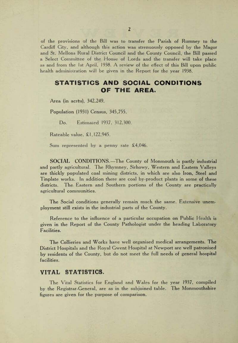 of the provisions of the Bill was to transfer the Parish of Rumney to the Cardiff City, and although this action was strenuously opposed by the Magor and St. Mellons Rural District Council and the County Council, the Bill passed a Select Committee of the House of Lords and the transfer will take place as and from the 1st April, 1938. A review of the effect of this Bill upon public health administration will be given in the Report for the year 1938. STATISTICS AND SOCIAL CONDITIONS OF THE AREA. Area (in acrfes), 342,249. Population (1931) Census, 345,755. Do. Estimated 1937, 312,300. Rateable value, £1,122,945. Sum represented by a penny rate £4,046. SOCIAL CONDITIONS.—The County of Monmouth is partly industrial and partly agricultural. The Rhymney, Sirhowy, Western and Eastern Valleys are thickly populated coal mining districts, in which are also Iron, Steel and Tinplate works. In addition there are coal by-product plants in some of these districts. The. Eastern and Southern portions of the County are practically agricultural communities. The Social conditions generally remain much the same. Extensive unem- ployment still exists in the industrial parts of the County. Reference to the influence of a particular occupation on Public Health is given in the Report of the County Pathologist under the heading Laboratory Facilities. The Collieries and Works have well organised medical arrangements. The District Hospitals and the Royal Gwent Hospital at Newport are well patronised by residents of the County, but do not meet the full needs of general hospital facilities. VITAL STATISTICS. The Vital Statistics for England and Wales for the year 1937, compiled by the Registrar-General, are as in the subjoined table. The Monmouthshire figures are given for the purpose of comparison.