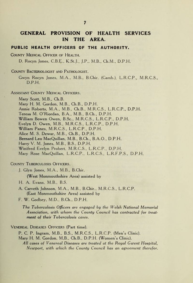 GENERAL PROVISION OF HEALTH SERVICES IN THE AREA. PUBLIC HEALTH OFFICERS OF THE AUTHORITY. County Medical Officer of Health. D. Rocyn Jones, C.B.E., K.St.J., j.P., M.B., Ch.M., D.P.H. County Bacteriologist and Pathologist. Gwyn Rocyn Jones, M.A., M.B., B.Chir. (Camb.), L.R.C.P., M.R.C.S., D.P.H. Assistant County Medical Officers. Mary Scott, M.B., Ch.B. Mary H. M. Gordon, M.B., Ch.B., D.P.H. Annie Roberts, M.A., M.B., Ch.B., M.R.C.S., L.R.C.P.. D.P.H. Teresa M. O’Riordan, B.A., M.B., B.Ch., D.P.H. William Bowen Owen, B.Sc., M.R.C.S., L.R.C.P., D.P.H. Evelyn D. Owen. M.B., M.R.C.S., L.R.C.P., D.P.H. William Panes. M.R.C.S., L.R.C.P., D.P.H. Alice M. S. Dewar. M.B., Ch.B., D.P.H. Bernard Leo MacQuillan, M.B., B.Ch., B.A.O., D.P.H. Harry V. M. Jones, M.B., B.S., D.P.H. Winifred Evelyn Probert, M.R.C.S., L.R.C.P., D.P.H. Mary Rose MacQuillan, L.R.C.P., L.R.C.S., L.R.F.P.S., D.P.H. County Tuberculosis Officers. J. Glyn Jones, M.A., M.B., B.Chir. (West Monmouthshire Area) assisted by H. A. Evans, M.B., B.S. A. Carveth Johnson, M.A., M.B., B.Chir., M.R.C.S., L.R.C.P. (East Monmouthshire Area) assisted by F. W. Godbey, M.D., B.Ch., D.P.H. The Tuberculosis Officers are engaged by the Welsh National Memorial Association, with whom the County Council has contracted for treat- ment of their Tuberculosis cases. Venereal Diseases Officers (Part time). P. C. P. Ingram, M.B., B.S., M.R.C.S., L.R.C.P. (Men’s Clinic). Mary H. M. Gordon, M,B., Ch.B., D.P.H. (Women’s Clinic). All cases of Venereal Diseases are treated at the Royal Gwent Hospital, Newport, with which the County Council has an agreement therefor.