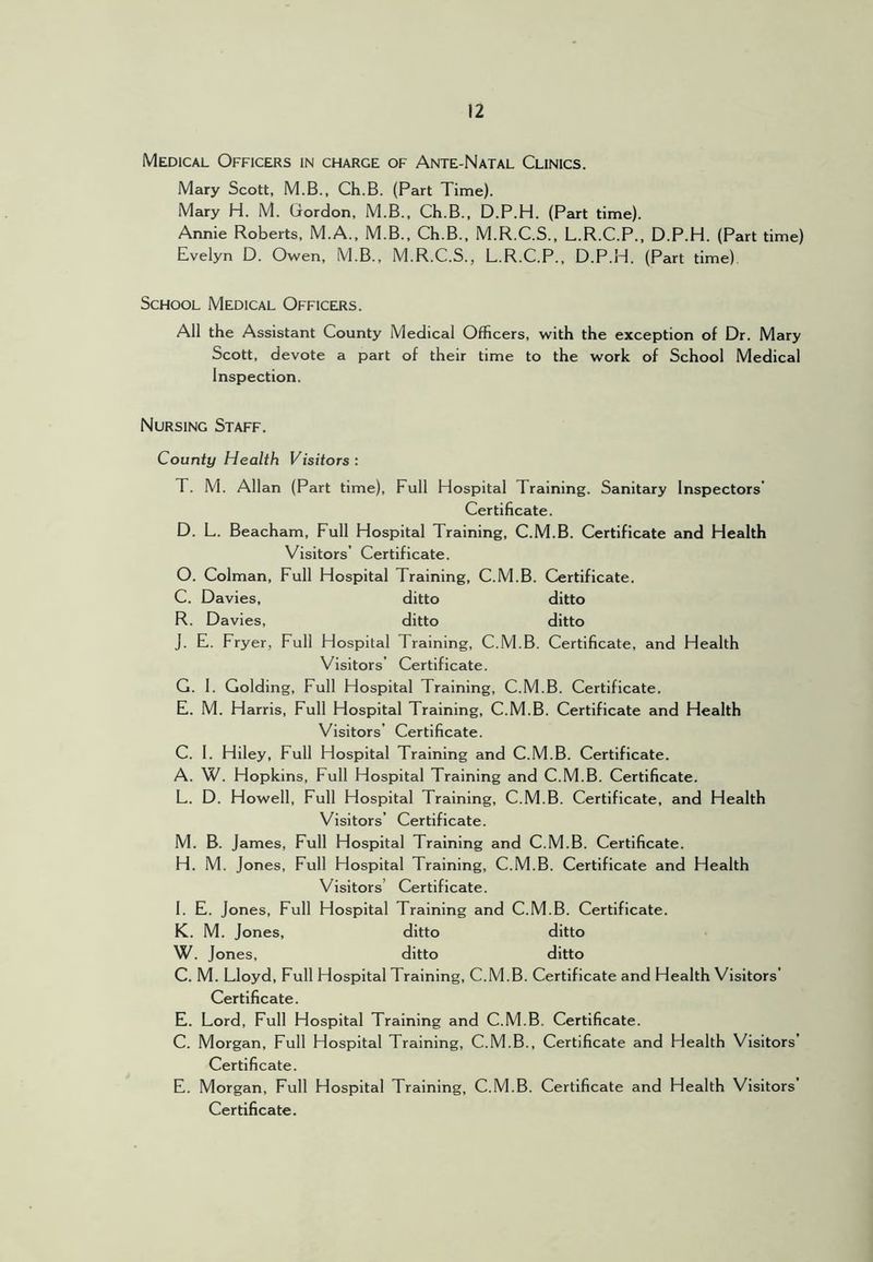Medical Officers in charge of Ante-Natal Clinics. Mary Scott, M.B., Ch.B. (Part Time). Mary H. M. Gordon, M.B., Ch.B., D.P.H. (Part time). Annie Roberts, M.A., M.B., Ch.B., M.R.C.S., L.R.C.P., D.P.H. (Part time) Evelyn D. Owen, M.B., M.R.C.S., L.R.C.P., D.P.H. (Part time) School Medical Officers. All the Assistant County Medical Officers, with the exception of Dr. Mary Scott, devote a part of their time to the work of School Medical Inspection. Nursing Staff. County Health Visitors: T. M. Allan (Part time). Full Hospital Training. Sanitary Inspectors’ Certificate. D. L. Beacham, Full Hospital Training, C.M.B. Certificate and Health Visitors’ Certificate. 0. Colman, Full Hospital Training, C.M.B. Certificate. C. Davies, ditto ditto R. Davies, ditto ditto J. E. Fryer, Full Hospital Training, C.M.B. Certificate, and Health Visitors’ Certificate. G. 1. Golding, Full Hospital Training, C.M.B. Certificate. E. M. Harris, Full Hospital Training, C.M.B. Certificate and Health Visitors’ Certificate. C. 1. Hiley, Full Hospital Training and C.M.B. Certificate. A. W. Hopkins, Full Hospital Training and C.M.B. Certificate. L. D. Howell, Full Hospital Training, C.M.B. Certificate, and Health Visitors’ Certificate. M. B. James, Full Hospital Training and C.M.B. Certificate. H. M. Jones, Full Hospital Training, C.M.B. Certificate and Health Visitors’ Certificate. 1. E. Jones, Full Hospital Training and C.M.B. Certificate. K. M. Jones, ditto ditto W. Jones, ditto ditto C. M. Lloyd, Full Hospital Training, C.M.B. Certificate and Health Visitors’ Certificate. E. Lord, Full Hospital Training and C.M.B. Certificate. C. Morgan, Full Hospital Training, C.M.B., Certificate and Health Visitors’ Certificate. E. Morgan, Full Hospital Training, C.M.B. Certificate and Health Visitors’ Certificate.