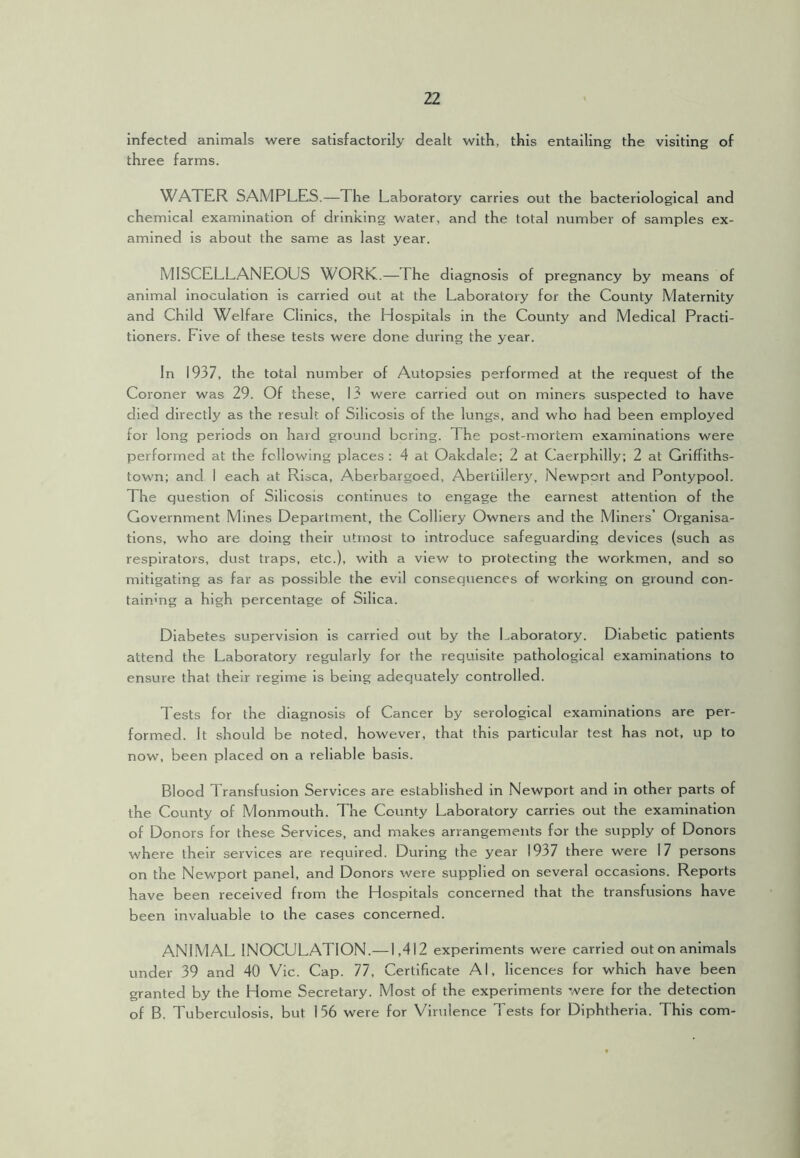 infected animals were satisfactorily dealt with, this entailing the visiting of three farms. WATER SAMPLES.—The Laboratory carries out the bacteriological and chemical examination of drinking water, and the total number of samples ex- amined is about the same as last year. MISCELLANEOUS WORK.—The diagnosis of pregnancy by means of animal inoculation is carried out at the Laboratory for the County Maternity and Child Welfare Clinics, the Hospitals in the County and Medical Practi- tioners. Five of these tests were done during the year. In 1937, the total number of Autopsies performed at the request of the Coroner was 29. Of these, 13 were carried out on miners su,spected to have died directly as the result of Silicosis of the lungs, and who had been employed for long periods on hard ground boring. The post-mortem examinations were performed at the following places ; 4 at Oakdale; 2 at Caerphilly; 2 at Grlffiths- town; and I each at Risca, Aberbargoed, Aberliilery, Newport and Pontypool. The question of Silicosis continues to engage the earnest attention of the Government Mines Department, the Colliery Owners and the Miners’ Organisa- tions, who are doing their utmost to introduce safeguarding devices (such as respirators, dust traps, etc.), with a view to protecting the workmen, and so mitigating as far as possible the evil consequences of working on ground con- tainmg a high percentage of Silica. Diabetes supervision is carried out by the Laboratory. Diabetic patients attend the Laboratory regularly for the requisite pathological examinations to ensure that their regime is being adequately controlled. Tests for the diagnosis of Cancer by serological examinations are per- formed. It should be noted, however, that this particular test has not, up to now, been placed on a reliable basis. Blood Transfusion Services are established in Newport and in other parts of the County of Monmouth. The County Laboratory carries out the examination of Donors for these Services, and makes arrangements for the supply of Donors where their services are required. During the year 1937 there were 17 persons on the Newport panel, and Donors were supplied on several occasions. Reports have been received from the Hospitals concerned that the transfusions have been invaluable to the cases concerned. ANIMAL INOCULATION.—1,412 experiments were carried out on animals under 39 and 40 Vic. Cap. 77, Certificate Al, licences for which have been granted by the Home Secretary. Most of the experiments were for the detection of B. Tuberculosis, but 156 were for Virulence Tests for Diphtheria. This com-