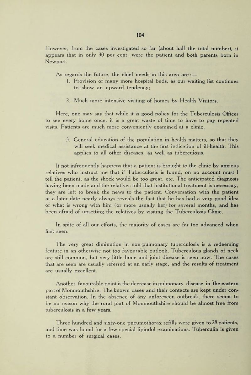 However, from the cases investigated so far (about half the total number), it appears that in only 30 per cent, were the patient and both parents born in Newport. As regards the future, the chief needs m this area are :— 1. Provision of many more hospital beds, as our waiting list continues to show an upward tendency; 2. Much more intensive visiting of homes by Health Visitors. Here, one may say that while it is good policy for the Tuberculosis Officer to see every home once, it is a great waste of time to have to pay repeated visits. Patients are much more conveniently examined at a clinic. 3. General education of the population in health matters, so that they will seek medical assistance at the first indication of ill-health. This applies to all other diseases, as well as tuberculosis. It not infrequently happens that a patient is brought to the clinic by anxious relatives who instruct me that if Tuberculosis is found, on no account must 1 tell the patient, as the shock would be too great, etc. The anticipated diagnosis having been made and the relatives told that institutional treatment is necessary, they are left to break the news to the patient. Conversation with the patient at a later date nearly always reveals the fact that he has had a very good idea of what is wrong with him (or more usually her) for several months, and has been afraid of upsetting the relatives by visiting the Tuberculosis Clinic. In spite of all our efforts, the majority of cases are far too advanced when first seen. The very great diminution in non-pulmonary tuberculosis is a redeeming feature in an otherwise not too favourable outlook. Tuberculous glands of neck are still common, but very little bone and joint disease is seen now. The cases that are seen are usually referred at an early stage, and the results of treatment are usually excellent. Another favourable point is the decrease in pulmonary disease in the eastern part of Monmouthshire. The known cases and their contacts are kept under con- stant observation. In the absence of any unforeseen outbreak, there seems to be no reason why the rural part of Monmouthshire should be almost free from tuberculosis in a few years. Three hundred and sixty-one pneumothorax refills v/ere given to 28 patients, and time was found for a few special lipiodol examinations. Tuberculin is given to a number of surgical cases.