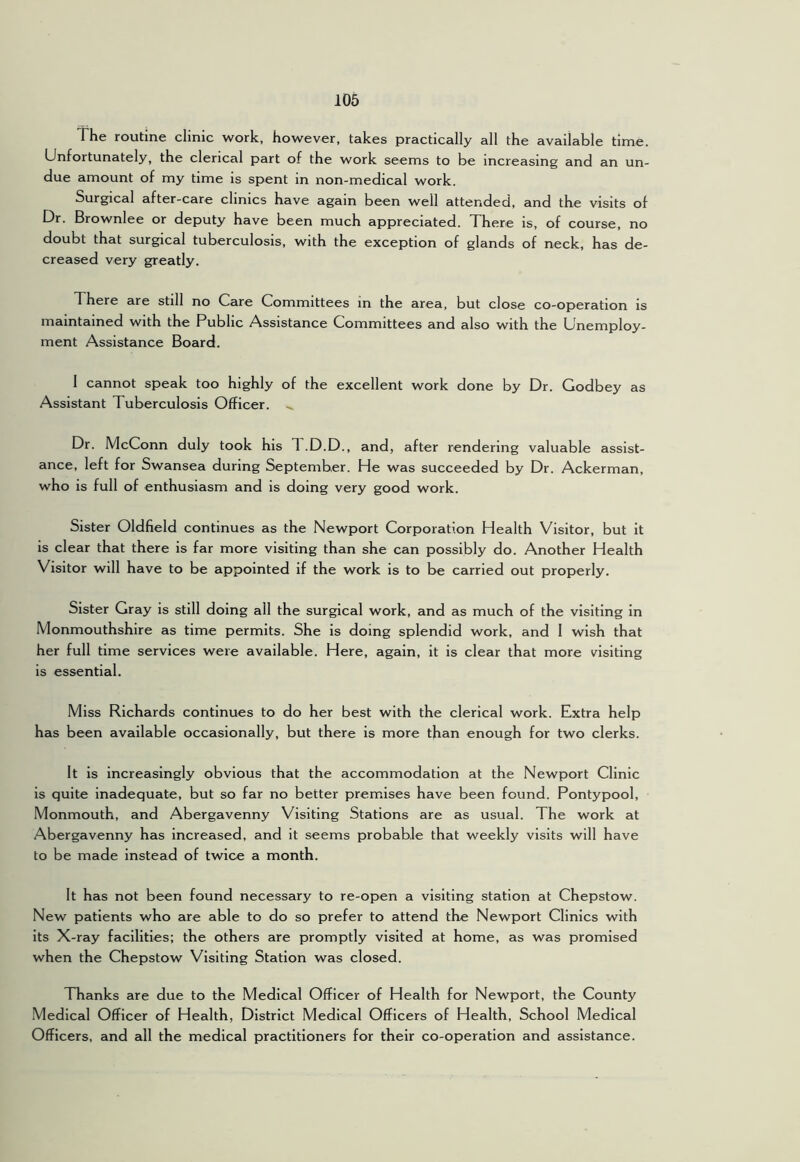 The routine clinic work, however, takes practically all the available time. Unfortunately, the clerical part of the work seems to be increasing and an un- due amount of my time is spent in non-medical work. Surgical after-care clinics have again been well attended, and the visits of Dr. Brownlee or deputy have been much appreciated. There is, of course, no doubt that surgical tuberculosis, with the exception of glands of neck, has de- creased very greatly. There are still no Care Committees in the area, but close co-operation is maintained with the Public Assistance Committees and also with the Unemploy- ment Assistance Board. 1 cannot speak too highly of the excellent work done by Dr. Godbey as Assistant Tuberculosis Officer. Dr. McConn duly took his 1 .D.D., and, after rendering valuable assist- ance, left for Swansea during September. He was succeeded by Dr. Ackerman, who is full of enthusiasm and is doing very good work. Sister Oldfield continues as the Newport Corporation Health Visitor, but it is clear that there is far more visiting than she can possibly do. Another Health Visitor will have to be appointed if the work is to be carried out properly. Sister Gray is still doing all the surgical work, and as much of the visiting in Monmouthshire as time permits. She is doing splendid work, and I wish that her full time services were available. Here, again, it is clear that more visiting is essential. Miss Richards continues to do her best with the clerical work. Extra help has been available occasionally, but there is more than enough for two clerks. It is increasingly obvious that the accommodation at the Newport Clinic is quite inadequate, but so far no better premises have been found. Pontypool, Monmouth, and Abergavenny Visiting Stations are as usual. The work at Abergavenny has increased, and it seems probable that weekly visits will have to be made instead of twice a month. It has not been found necessary to re-open a visiting station at Chepstow. New patients who are able to do so prefer to attend the Newport Clinics with its X-ray facilities: the others are promptly visited at home, as was promised when the Chepstow Visiting Station was closed. Thanks are due to the Medical Officer of Health for Newport, the County Medical Officer of Health, District Medical Officers of Health, School Medical Officers, and all the medical practitioners for their co-operation and assistance.