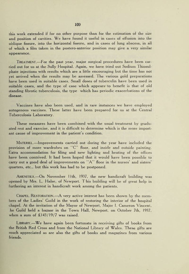 this work extended if for no other purpose than for the estimation of the size and position of cavities. We have found it useful in cases of effusion into the oblique fissure, into the horizontal fissure, and in cases of lung abscess, in all of which a film taken in the postero-anterior position may give a very similar appearance. Treatment.—For the past year, major surgical procedures have been car- ried out for us at the Sully Hospital. Again, we have tried out Sodium Thiosul- phate injections with results which are a little encouraging but the time has not yet arrived when the results may be assessed. The various gold preparations have been used in suitable cases. Small doses of tuberculin have been used in suitable cases, and the type of case which appears to benefit is that of old standing fibrotic tuberculosis, the type which has periodic exacerbations of the disease. Vaccines have also been used, and in rare instances we have employed autogenous vaccines. These latter have been prepared for us at the Central Tuberculosis Laboratory. These measures have been combined with the usual treatment by gradu- ated rest and exercise, and it is difficult to determine which is the more import- ant cause of improvement in the patient’s condition. Materiel.—Improvements carried out during the year have included the provision of more wardrobes on “C ” floor, and inside and outside painting. Extra accommodation for filing and new lighting and heating of the offices have been contrived. It had been hoped that it would have been possible to carry out a good deal of Improvements on “A ” floor in the nurses’ and sisters’ quarters, etc., but this work has had to be postponed. Amenities.—On November llth, 1937, the new handicraft building was opened by Mrs. L. Halse, of Newport. T his building will be of great help in furthering an interest in handicraft work among the patients. Chapel Restoration.—A very active interest has been shown by the mem- bers of the Ladies’ Guild In the work of restoring the interior of the hospital chapel. At the invitation of the Mayor of Newport, Major I. Cameron Vincent, he Guild held a bazaar in the Town Hall, Newport, on October 7th, 1937, when a sum of £143/19/7 was raised. Library.—We have again been fortunate in receiving gifts of books from the British Red Cross and from the National Library of Wales. These gifts are much appreciated as are also the gifts of books and magazines from various friends.