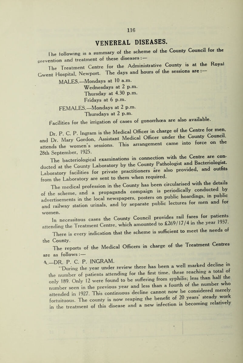 VENEREAL DISEASES. The following IS . summary of the scheme of the County Council for the prevention and treatment of these diseases; — The Treatment Centre for the Administrative County is at the Royal Gwent Hospital. Newport. The days and hours of the sessions are MALES.—Mondays at 10 a.m. Wednesdays at 2 p.m. Thursday at 4.30 p.m. Fridays at 6 p.m. FEMALES.—Mondays at 2 p.m. Thursdays at 2 p.m. Facilities for the irrigation of cases of gonorrhoea are also available. Dr P C P. Ingram is the Medical Officer in charge of the Centre for men, and Dr. Mary Gordon, Assistant Medical Officer under the County Council attends the Imen’s sessions. This arrangement came into force on the 28th September, 1925. The bacteriological examinations in connection with the Centre are coir- ducted at the County Uboratory by the County Pathologist Laboratory facilities for private practitioners are also provided, and outfits from the Laboratory are sent to them when required. The medical profession in the County has been circularised with the details of the scheme, and a propaganda compaign is advertisements in the local newspapers, posters or. public hoardings, in pub ic and railway station urinals, and by separate public lectures for men and for women. . In necessitous cases the County Council attending the Treatment Centre, which amounted to £269/ 1 7/4 in the year 9 . There is every indication that the scheme is sufficient to meet the needs of the County. The reports of the Medical Officers in charge of the Treatment Centres are as follows :— ^ —DR. P. C. P. INGRAM. , j j r “During the year under review there has been a well marked decline the number of patients attending for the first time, these reac mg a tota o only 189. Only 12 were found to be suffering from syphilis; less than half th number seen in the previous year and less than a fourth of the number who attended in 1927. This continuous decline cannot now be considered mere y fortuituous. The county is now reaping the benefit of years stea y in the treatment of this disease and a new infection is becoming relative y